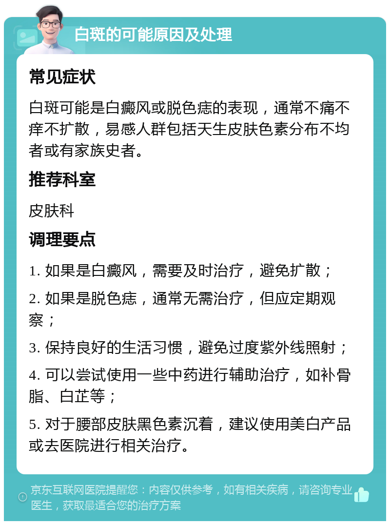 白斑的可能原因及处理 常见症状 白斑可能是白癜风或脱色痣的表现，通常不痛不痒不扩散，易感人群包括天生皮肤色素分布不均者或有家族史者。 推荐科室 皮肤科 调理要点 1. 如果是白癜风，需要及时治疗，避免扩散； 2. 如果是脱色痣，通常无需治疗，但应定期观察； 3. 保持良好的生活习惯，避免过度紫外线照射； 4. 可以尝试使用一些中药进行辅助治疗，如补骨脂、白芷等； 5. 对于腰部皮肤黑色素沉着，建议使用美白产品或去医院进行相关治疗。