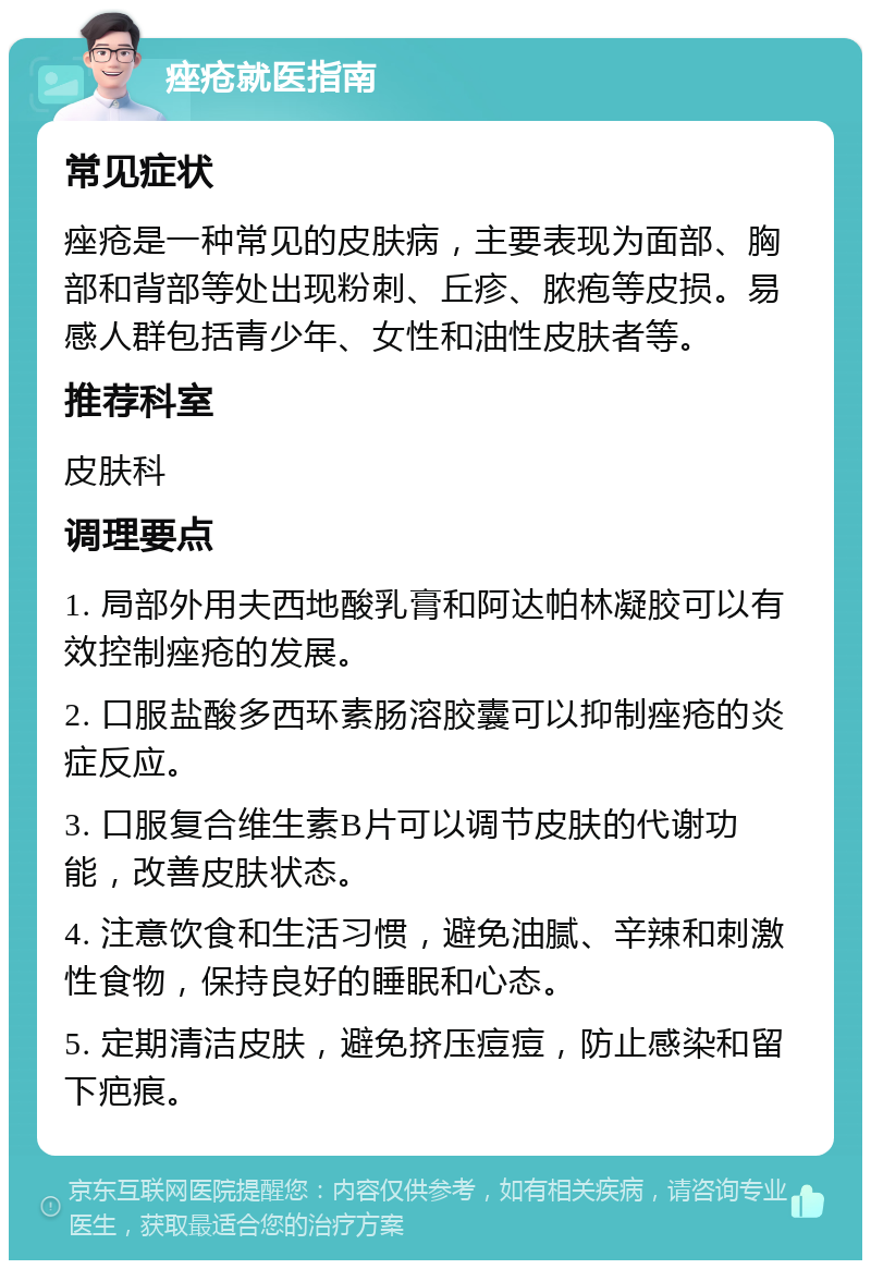 痤疮就医指南 常见症状 痤疮是一种常见的皮肤病，主要表现为面部、胸部和背部等处出现粉刺、丘疹、脓疱等皮损。易感人群包括青少年、女性和油性皮肤者等。 推荐科室 皮肤科 调理要点 1. 局部外用夫西地酸乳膏和阿达帕林凝胶可以有效控制痤疮的发展。 2. 口服盐酸多西环素肠溶胶囊可以抑制痤疮的炎症反应。 3. 口服复合维生素B片可以调节皮肤的代谢功能，改善皮肤状态。 4. 注意饮食和生活习惯，避免油腻、辛辣和刺激性食物，保持良好的睡眠和心态。 5. 定期清洁皮肤，避免挤压痘痘，防止感染和留下疤痕。