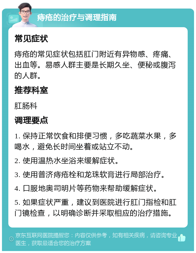 痔疮的治疗与调理指南 常见症状 痔疮的常见症状包括肛门附近有异物感、疼痛、出血等。易感人群主要是长期久坐、便秘或腹泻的人群。 推荐科室 肛肠科 调理要点 1. 保持正常饮食和排便习惯，多吃蔬菜水果，多喝水，避免长时间坐着或站立不动。 2. 使用温热水坐浴来缓解症状。 3. 使用普济痔疮栓和龙珠软膏进行局部治疗。 4. 口服地奥司明片等药物来帮助缓解症状。 5. 如果症状严重，建议到医院进行肛门指检和肛门镜检查，以明确诊断并采取相应的治疗措施。