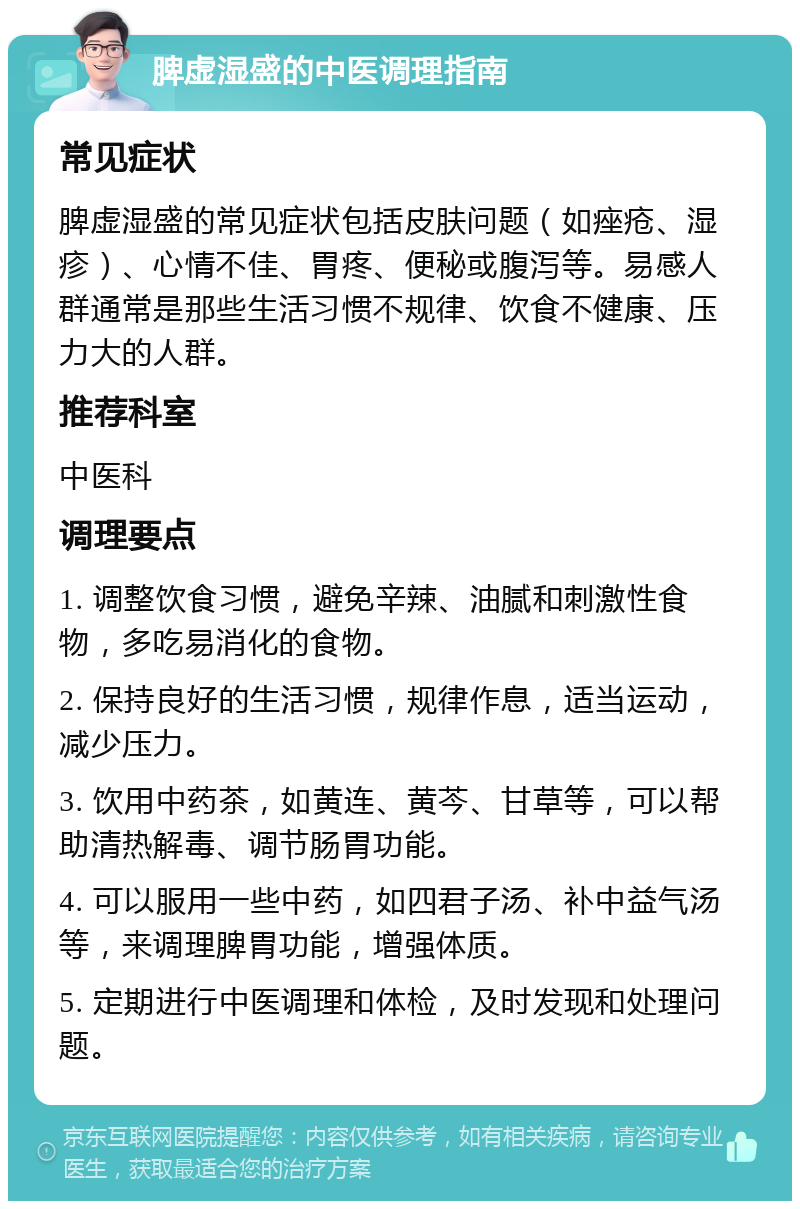 脾虚湿盛的中医调理指南 常见症状 脾虚湿盛的常见症状包括皮肤问题（如痤疮、湿疹）、心情不佳、胃疼、便秘或腹泻等。易感人群通常是那些生活习惯不规律、饮食不健康、压力大的人群。 推荐科室 中医科 调理要点 1. 调整饮食习惯，避免辛辣、油腻和刺激性食物，多吃易消化的食物。 2. 保持良好的生活习惯，规律作息，适当运动，减少压力。 3. 饮用中药茶，如黄连、黄芩、甘草等，可以帮助清热解毒、调节肠胃功能。 4. 可以服用一些中药，如四君子汤、补中益气汤等，来调理脾胃功能，增强体质。 5. 定期进行中医调理和体检，及时发现和处理问题。