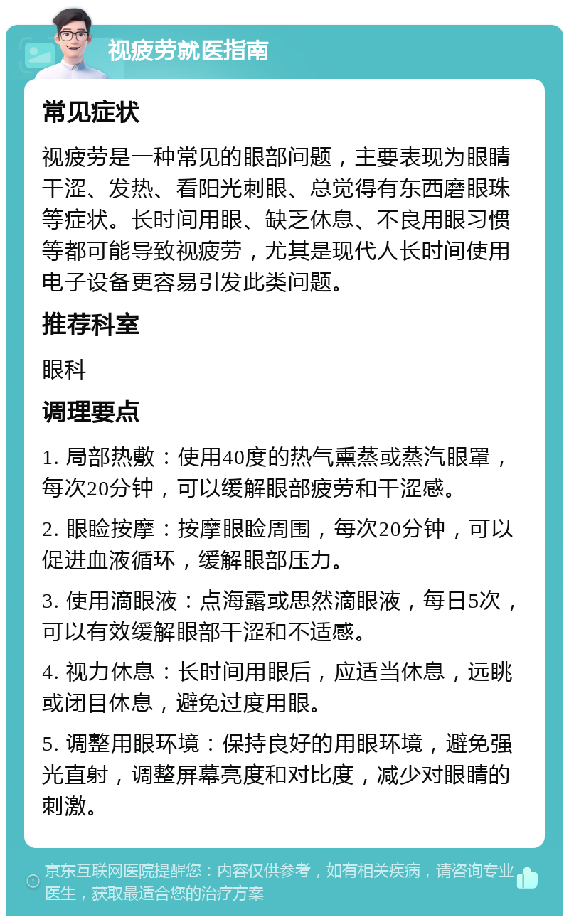 视疲劳就医指南 常见症状 视疲劳是一种常见的眼部问题，主要表现为眼睛干涩、发热、看阳光刺眼、总觉得有东西磨眼珠等症状。长时间用眼、缺乏休息、不良用眼习惯等都可能导致视疲劳，尤其是现代人长时间使用电子设备更容易引发此类问题。 推荐科室 眼科 调理要点 1. 局部热敷：使用40度的热气熏蒸或蒸汽眼罩，每次20分钟，可以缓解眼部疲劳和干涩感。 2. 眼睑按摩：按摩眼睑周围，每次20分钟，可以促进血液循环，缓解眼部压力。 3. 使用滴眼液：点海露或思然滴眼液，每日5次，可以有效缓解眼部干涩和不适感。 4. 视力休息：长时间用眼后，应适当休息，远眺或闭目休息，避免过度用眼。 5. 调整用眼环境：保持良好的用眼环境，避免强光直射，调整屏幕亮度和对比度，减少对眼睛的刺激。