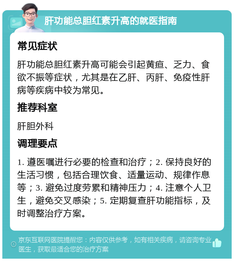 肝功能总胆红素升高的就医指南 常见症状 肝功能总胆红素升高可能会引起黄疸、乏力、食欲不振等症状，尤其是在乙肝、丙肝、免疫性肝病等疾病中较为常见。 推荐科室 肝胆外科 调理要点 1. 遵医嘱进行必要的检查和治疗；2. 保持良好的生活习惯，包括合理饮食、适量运动、规律作息等；3. 避免过度劳累和精神压力；4. 注意个人卫生，避免交叉感染；5. 定期复查肝功能指标，及时调整治疗方案。