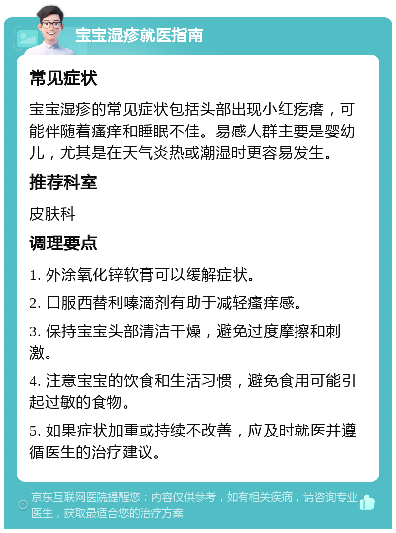 宝宝湿疹就医指南 常见症状 宝宝湿疹的常见症状包括头部出现小红疙瘩，可能伴随着瘙痒和睡眠不佳。易感人群主要是婴幼儿，尤其是在天气炎热或潮湿时更容易发生。 推荐科室 皮肤科 调理要点 1. 外涂氧化锌软膏可以缓解症状。 2. 口服西替利嗪滴剂有助于减轻瘙痒感。 3. 保持宝宝头部清洁干燥，避免过度摩擦和刺激。 4. 注意宝宝的饮食和生活习惯，避免食用可能引起过敏的食物。 5. 如果症状加重或持续不改善，应及时就医并遵循医生的治疗建议。