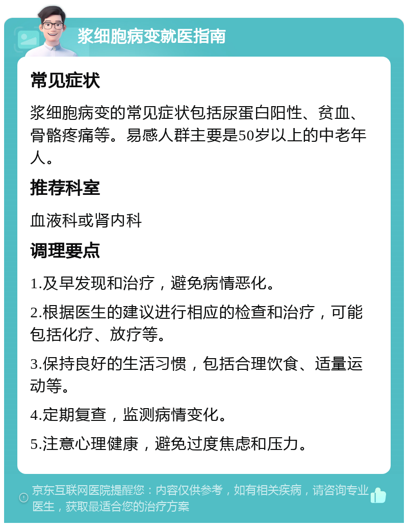 浆细胞病变就医指南 常见症状 浆细胞病变的常见症状包括尿蛋白阳性、贫血、骨骼疼痛等。易感人群主要是50岁以上的中老年人。 推荐科室 血液科或肾内科 调理要点 1.及早发现和治疗，避免病情恶化。 2.根据医生的建议进行相应的检查和治疗，可能包括化疗、放疗等。 3.保持良好的生活习惯，包括合理饮食、适量运动等。 4.定期复查，监测病情变化。 5.注意心理健康，避免过度焦虑和压力。