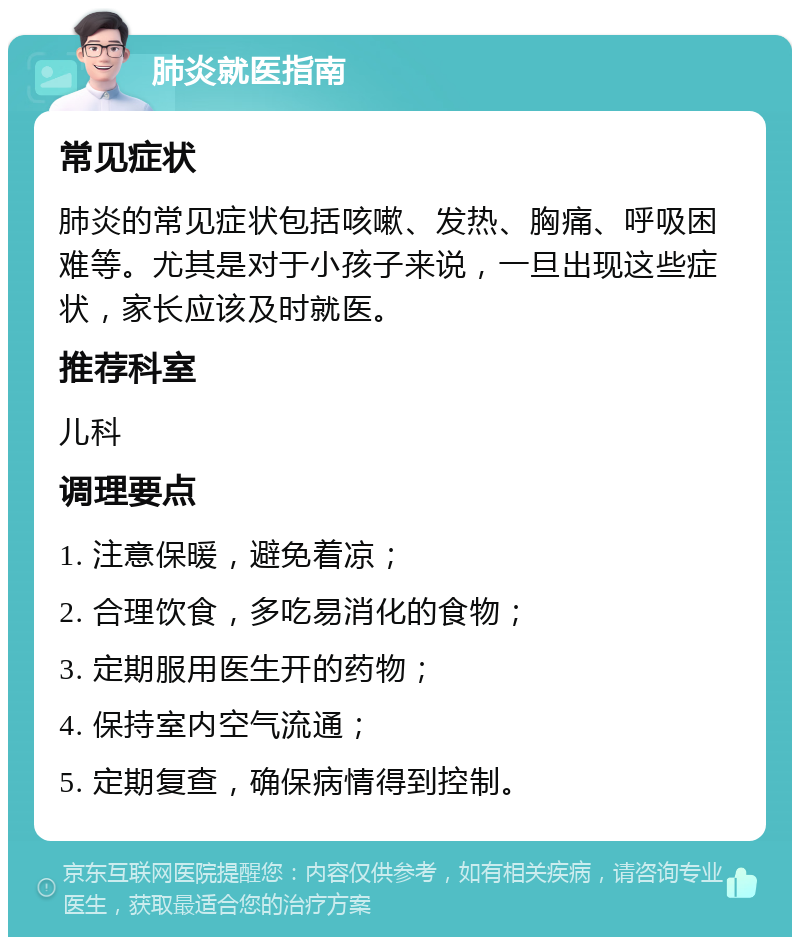 肺炎就医指南 常见症状 肺炎的常见症状包括咳嗽、发热、胸痛、呼吸困难等。尤其是对于小孩子来说，一旦出现这些症状，家长应该及时就医。 推荐科室 儿科 调理要点 1. 注意保暖，避免着凉； 2. 合理饮食，多吃易消化的食物； 3. 定期服用医生开的药物； 4. 保持室内空气流通； 5. 定期复查，确保病情得到控制。