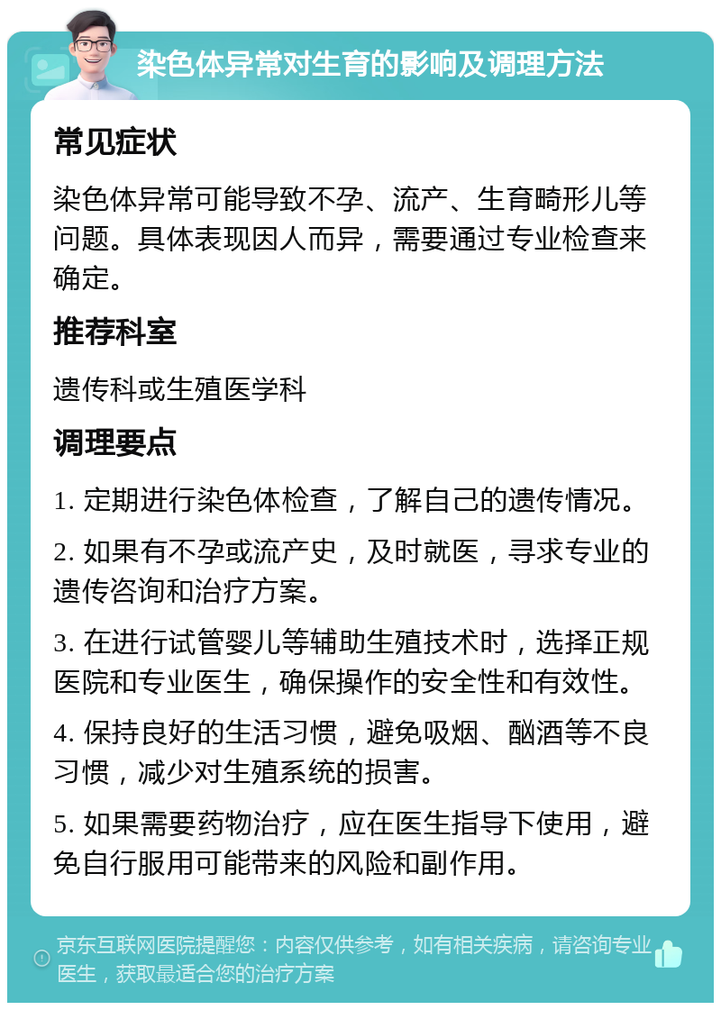 染色体异常对生育的影响及调理方法 常见症状 染色体异常可能导致不孕、流产、生育畸形儿等问题。具体表现因人而异，需要通过专业检查来确定。 推荐科室 遗传科或生殖医学科 调理要点 1. 定期进行染色体检查，了解自己的遗传情况。 2. 如果有不孕或流产史，及时就医，寻求专业的遗传咨询和治疗方案。 3. 在进行试管婴儿等辅助生殖技术时，选择正规医院和专业医生，确保操作的安全性和有效性。 4. 保持良好的生活习惯，避免吸烟、酗酒等不良习惯，减少对生殖系统的损害。 5. 如果需要药物治疗，应在医生指导下使用，避免自行服用可能带来的风险和副作用。