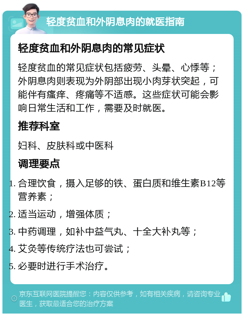 轻度贫血和外阴息肉的就医指南 轻度贫血和外阴息肉的常见症状 轻度贫血的常见症状包括疲劳、头晕、心悸等；外阴息肉则表现为外阴部出现小肉芽状突起，可能伴有瘙痒、疼痛等不适感。这些症状可能会影响日常生活和工作，需要及时就医。 推荐科室 妇科、皮肤科或中医科 调理要点 合理饮食，摄入足够的铁、蛋白质和维生素B12等营养素； 适当运动，增强体质； 中药调理，如补中益气丸、十全大补丸等； 艾灸等传统疗法也可尝试； 必要时进行手术治疗。