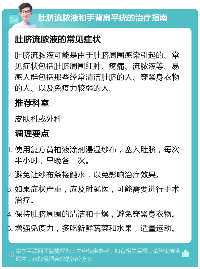 肚脐流脓液和手背扁平疣的治疗指南 肚脐流脓液的常见症状 肚脐流脓液可能是由于肚脐周围感染引起的。常见症状包括肚脐周围红肿、疼痛、流脓液等。易感人群包括那些经常清洁肚脐的人、穿紧身衣物的人、以及免疫力较弱的人。 推荐科室 皮肤科或外科 调理要点 使用复方黄柏液涂剂浸湿纱布，塞入肚脐，每次半小时，早晚各一次。 避免让纱布条接触水，以免影响治疗效果。 如果症状严重，应及时就医，可能需要进行手术治疗。 保持肚脐周围的清洁和干燥，避免穿紧身衣物。 增强免疫力，多吃新鲜蔬菜和水果，适量运动。