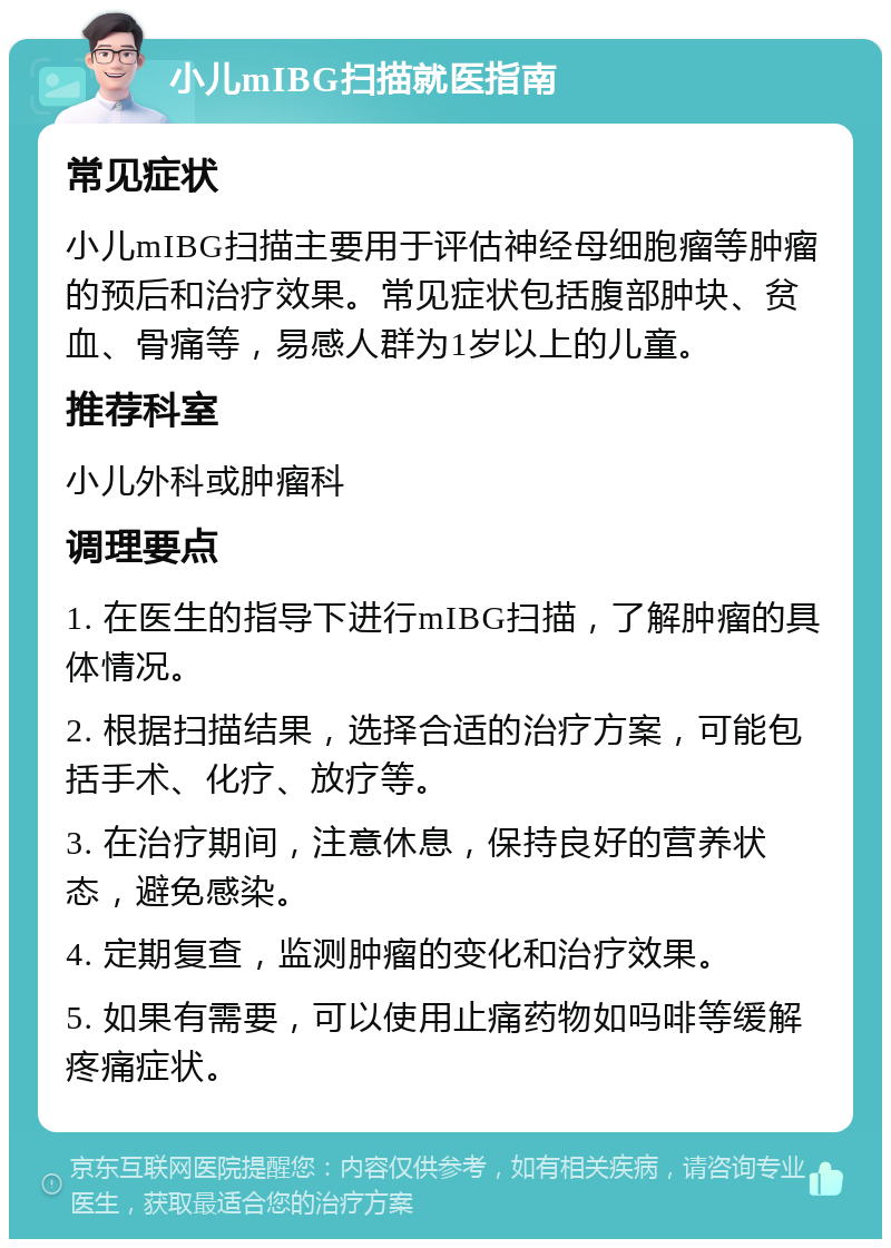 小儿mIBG扫描就医指南 常见症状 小儿mIBG扫描主要用于评估神经母细胞瘤等肿瘤的预后和治疗效果。常见症状包括腹部肿块、贫血、骨痛等，易感人群为1岁以上的儿童。 推荐科室 小儿外科或肿瘤科 调理要点 1. 在医生的指导下进行mIBG扫描，了解肿瘤的具体情况。 2. 根据扫描结果，选择合适的治疗方案，可能包括手术、化疗、放疗等。 3. 在治疗期间，注意休息，保持良好的营养状态，避免感染。 4. 定期复查，监测肿瘤的变化和治疗效果。 5. 如果有需要，可以使用止痛药物如吗啡等缓解疼痛症状。