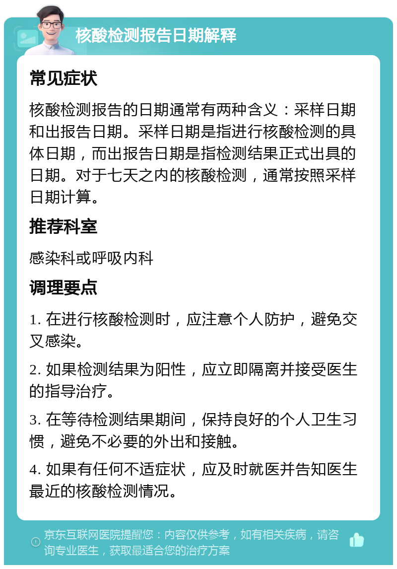 核酸检测报告日期解释 常见症状 核酸检测报告的日期通常有两种含义：采样日期和出报告日期。采样日期是指进行核酸检测的具体日期，而出报告日期是指检测结果正式出具的日期。对于七天之内的核酸检测，通常按照采样日期计算。 推荐科室 感染科或呼吸内科 调理要点 1. 在进行核酸检测时，应注意个人防护，避免交叉感染。 2. 如果检测结果为阳性，应立即隔离并接受医生的指导治疗。 3. 在等待检测结果期间，保持良好的个人卫生习惯，避免不必要的外出和接触。 4. 如果有任何不适症状，应及时就医并告知医生最近的核酸检测情况。