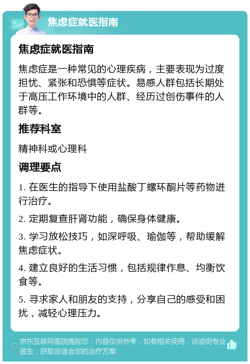 焦虑症就医指南 焦虑症就医指南 焦虑症是一种常见的心理疾病，主要表现为过度担忧、紧张和恐惧等症状。易感人群包括长期处于高压工作环境中的人群、经历过创伤事件的人群等。 推荐科室 精神科或心理科 调理要点 1. 在医生的指导下使用盐酸丁螺环酮片等药物进行治疗。 2. 定期复查肝肾功能，确保身体健康。 3. 学习放松技巧，如深呼吸、瑜伽等，帮助缓解焦虑症状。 4. 建立良好的生活习惯，包括规律作息、均衡饮食等。 5. 寻求家人和朋友的支持，分享自己的感受和困扰，减轻心理压力。