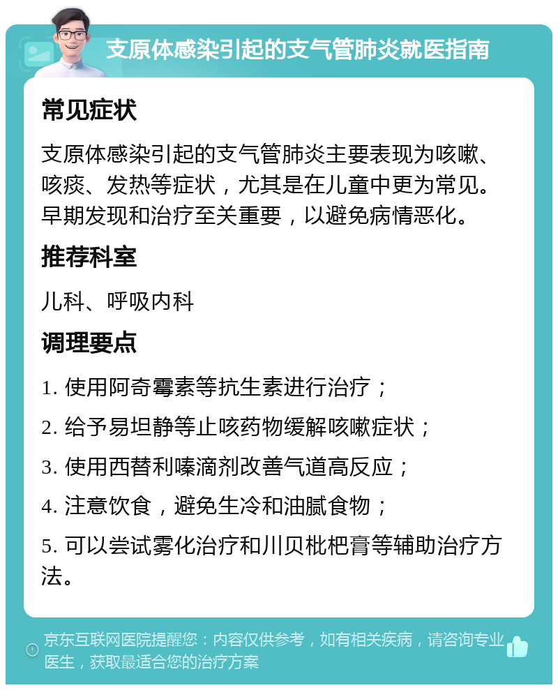 支原体感染引起的支气管肺炎就医指南 常见症状 支原体感染引起的支气管肺炎主要表现为咳嗽、咳痰、发热等症状，尤其是在儿童中更为常见。早期发现和治疗至关重要，以避免病情恶化。 推荐科室 儿科、呼吸内科 调理要点 1. 使用阿奇霉素等抗生素进行治疗； 2. 给予易坦静等止咳药物缓解咳嗽症状； 3. 使用西替利嗪滴剂改善气道高反应； 4. 注意饮食，避免生冷和油腻食物； 5. 可以尝试雾化治疗和川贝枇杷膏等辅助治疗方法。