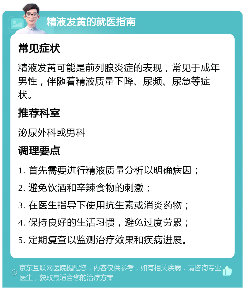 精液发黄的就医指南 常见症状 精液发黄可能是前列腺炎症的表现，常见于成年男性，伴随着精液质量下降、尿频、尿急等症状。 推荐科室 泌尿外科或男科 调理要点 1. 首先需要进行精液质量分析以明确病因； 2. 避免饮酒和辛辣食物的刺激； 3. 在医生指导下使用抗生素或消炎药物； 4. 保持良好的生活习惯，避免过度劳累； 5. 定期复查以监测治疗效果和疾病进展。