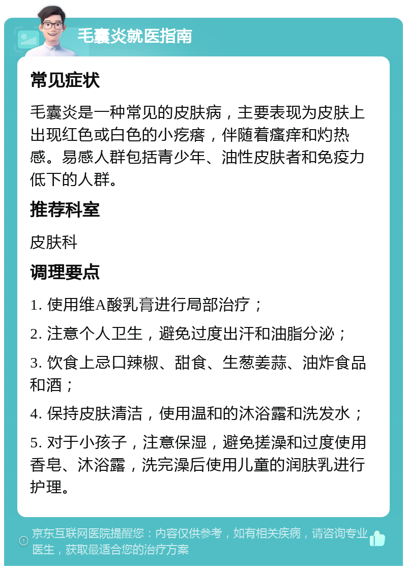 毛囊炎就医指南 常见症状 毛囊炎是一种常见的皮肤病，主要表现为皮肤上出现红色或白色的小疙瘩，伴随着瘙痒和灼热感。易感人群包括青少年、油性皮肤者和免疫力低下的人群。 推荐科室 皮肤科 调理要点 1. 使用维A酸乳膏进行局部治疗； 2. 注意个人卫生，避免过度出汗和油脂分泌； 3. 饮食上忌口辣椒、甜食、生葱姜蒜、油炸食品和酒； 4. 保持皮肤清洁，使用温和的沐浴露和洗发水； 5. 对于小孩子，注意保湿，避免搓澡和过度使用香皂、沐浴露，洗完澡后使用儿童的润肤乳进行护理。