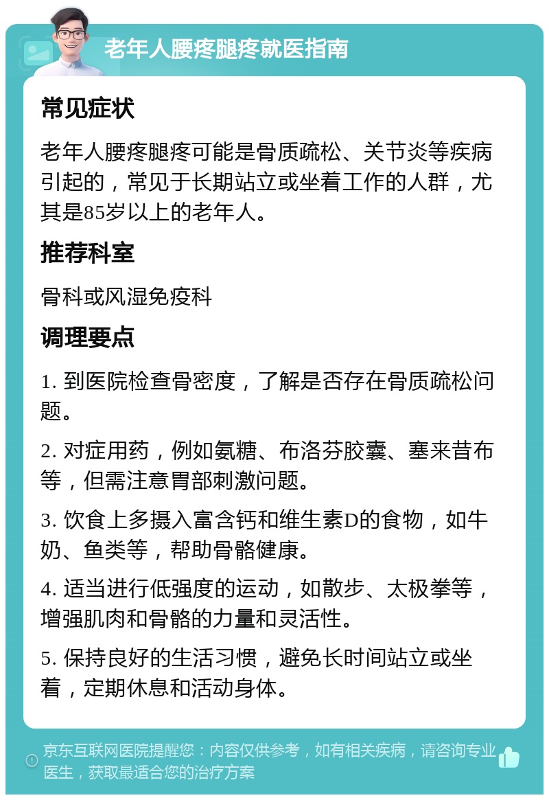 老年人腰疼腿疼就医指南 常见症状 老年人腰疼腿疼可能是骨质疏松、关节炎等疾病引起的，常见于长期站立或坐着工作的人群，尤其是85岁以上的老年人。 推荐科室 骨科或风湿免疫科 调理要点 1. 到医院检查骨密度，了解是否存在骨质疏松问题。 2. 对症用药，例如氨糖、布洛芬胶囊、塞来昔布等，但需注意胃部刺激问题。 3. 饮食上多摄入富含钙和维生素D的食物，如牛奶、鱼类等，帮助骨骼健康。 4. 适当进行低强度的运动，如散步、太极拳等，增强肌肉和骨骼的力量和灵活性。 5. 保持良好的生活习惯，避免长时间站立或坐着，定期休息和活动身体。