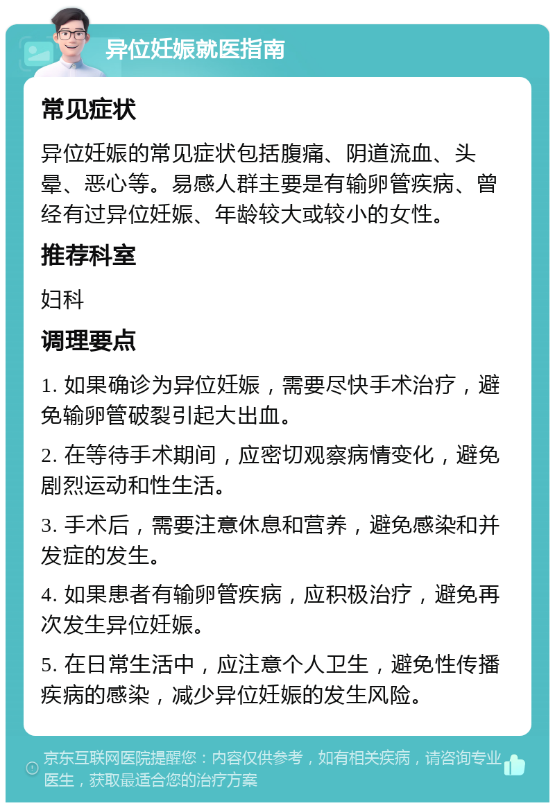 异位妊娠就医指南 常见症状 异位妊娠的常见症状包括腹痛、阴道流血、头晕、恶心等。易感人群主要是有输卵管疾病、曾经有过异位妊娠、年龄较大或较小的女性。 推荐科室 妇科 调理要点 1. 如果确诊为异位妊娠，需要尽快手术治疗，避免输卵管破裂引起大出血。 2. 在等待手术期间，应密切观察病情变化，避免剧烈运动和性生活。 3. 手术后，需要注意休息和营养，避免感染和并发症的发生。 4. 如果患者有输卵管疾病，应积极治疗，避免再次发生异位妊娠。 5. 在日常生活中，应注意个人卫生，避免性传播疾病的感染，减少异位妊娠的发生风险。