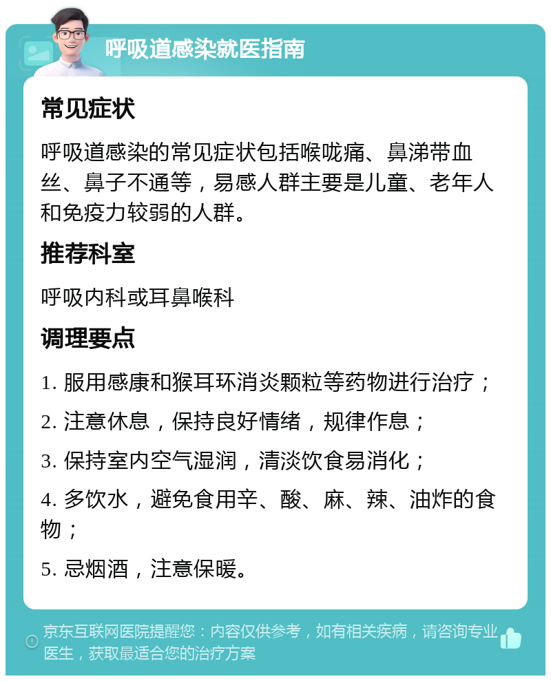 呼吸道感染就医指南 常见症状 呼吸道感染的常见症状包括喉咙痛、鼻涕带血丝、鼻子不通等，易感人群主要是儿童、老年人和免疫力较弱的人群。 推荐科室 呼吸内科或耳鼻喉科 调理要点 1. 服用感康和猴耳环消炎颗粒等药物进行治疗； 2. 注意休息，保持良好情绪，规律作息； 3. 保持室内空气湿润，清淡饮食易消化； 4. 多饮水，避免食用辛、酸、麻、辣、油炸的食物； 5. 忌烟酒，注意保暖。