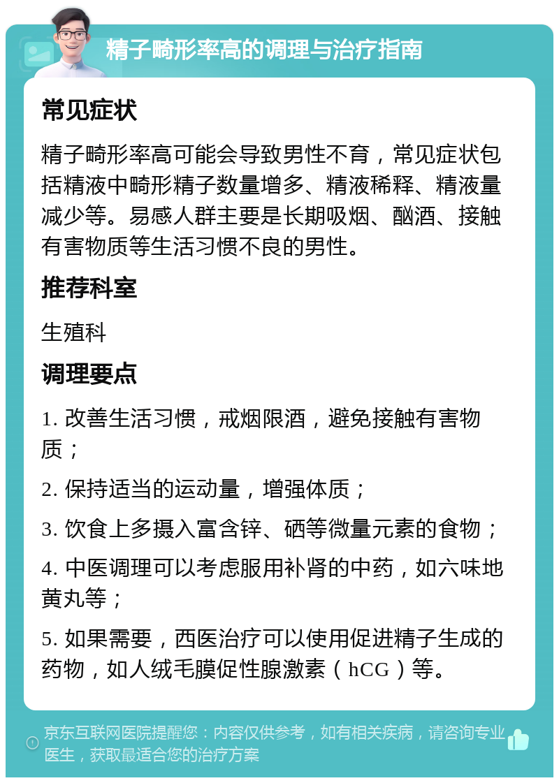 精子畸形率高的调理与治疗指南 常见症状 精子畸形率高可能会导致男性不育，常见症状包括精液中畸形精子数量增多、精液稀释、精液量减少等。易感人群主要是长期吸烟、酗酒、接触有害物质等生活习惯不良的男性。 推荐科室 生殖科 调理要点 1. 改善生活习惯，戒烟限酒，避免接触有害物质； 2. 保持适当的运动量，增强体质； 3. 饮食上多摄入富含锌、硒等微量元素的食物； 4. 中医调理可以考虑服用补肾的中药，如六味地黄丸等； 5. 如果需要，西医治疗可以使用促进精子生成的药物，如人绒毛膜促性腺激素（hCG）等。