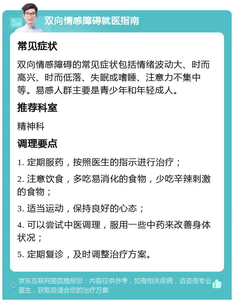 双向情感障碍就医指南 常见症状 双向情感障碍的常见症状包括情绪波动大、时而高兴、时而低落、失眠或嗜睡、注意力不集中等。易感人群主要是青少年和年轻成人。 推荐科室 精神科 调理要点 1. 定期服药，按照医生的指示进行治疗； 2. 注意饮食，多吃易消化的食物，少吃辛辣刺激的食物； 3. 适当运动，保持良好的心态； 4. 可以尝试中医调理，服用一些中药来改善身体状况； 5. 定期复诊，及时调整治疗方案。