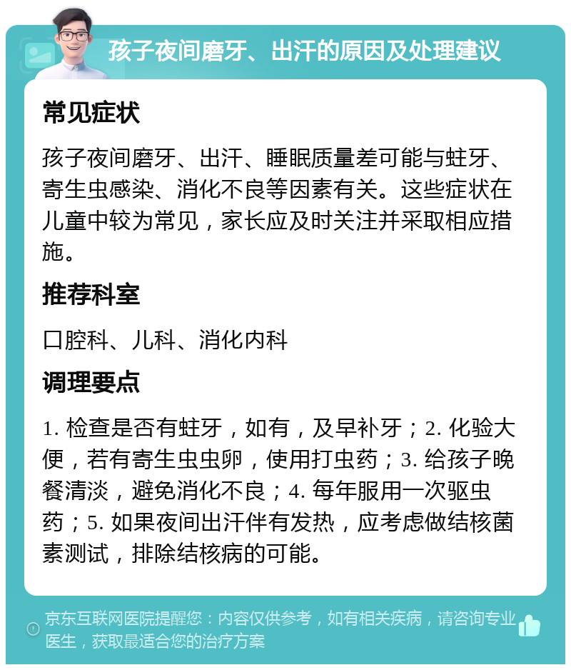 孩子夜间磨牙、出汗的原因及处理建议 常见症状 孩子夜间磨牙、出汗、睡眠质量差可能与蛀牙、寄生虫感染、消化不良等因素有关。这些症状在儿童中较为常见，家长应及时关注并采取相应措施。 推荐科室 口腔科、儿科、消化内科 调理要点 1. 检查是否有蛀牙，如有，及早补牙；2. 化验大便，若有寄生虫虫卵，使用打虫药；3. 给孩子晚餐清淡，避免消化不良；4. 每年服用一次驱虫药；5. 如果夜间出汗伴有发热，应考虑做结核菌素测试，排除结核病的可能。