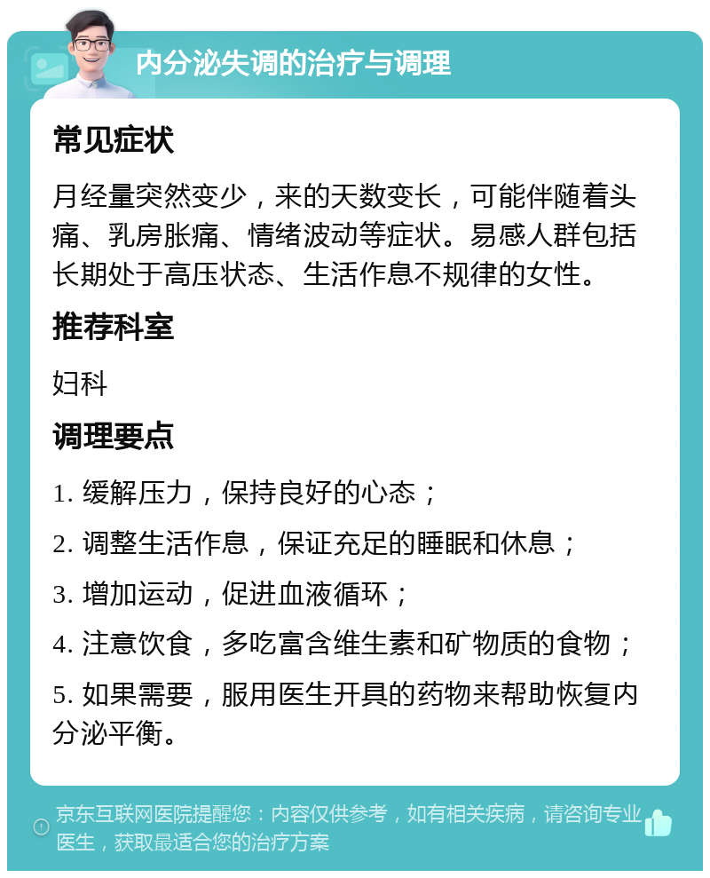 内分泌失调的治疗与调理 常见症状 月经量突然变少，来的天数变长，可能伴随着头痛、乳房胀痛、情绪波动等症状。易感人群包括长期处于高压状态、生活作息不规律的女性。 推荐科室 妇科 调理要点 1. 缓解压力，保持良好的心态； 2. 调整生活作息，保证充足的睡眠和休息； 3. 增加运动，促进血液循环； 4. 注意饮食，多吃富含维生素和矿物质的食物； 5. 如果需要，服用医生开具的药物来帮助恢复内分泌平衡。