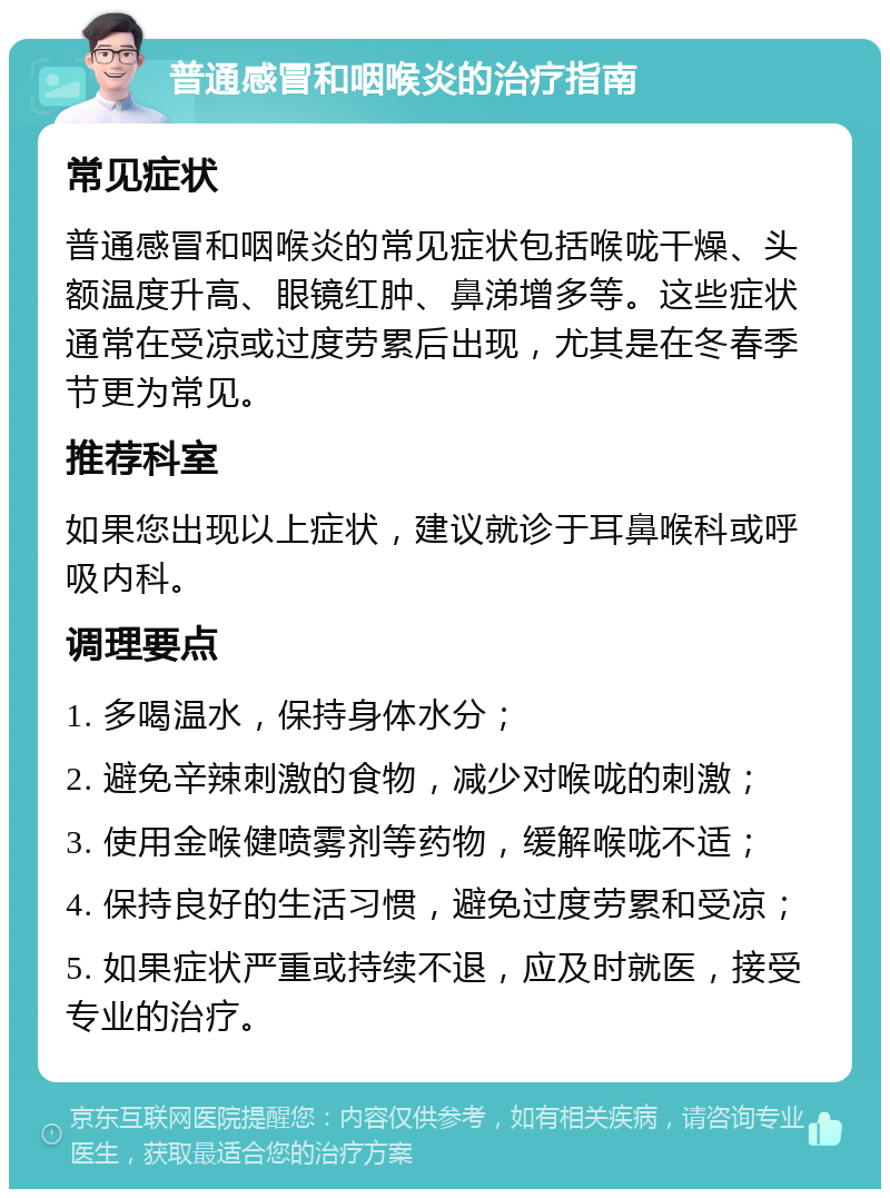 普通感冒和咽喉炎的治疗指南 常见症状 普通感冒和咽喉炎的常见症状包括喉咙干燥、头额温度升高、眼镜红肿、鼻涕增多等。这些症状通常在受凉或过度劳累后出现，尤其是在冬春季节更为常见。 推荐科室 如果您出现以上症状，建议就诊于耳鼻喉科或呼吸内科。 调理要点 1. 多喝温水，保持身体水分； 2. 避免辛辣刺激的食物，减少对喉咙的刺激； 3. 使用金喉健喷雾剂等药物，缓解喉咙不适； 4. 保持良好的生活习惯，避免过度劳累和受凉； 5. 如果症状严重或持续不退，应及时就医，接受专业的治疗。