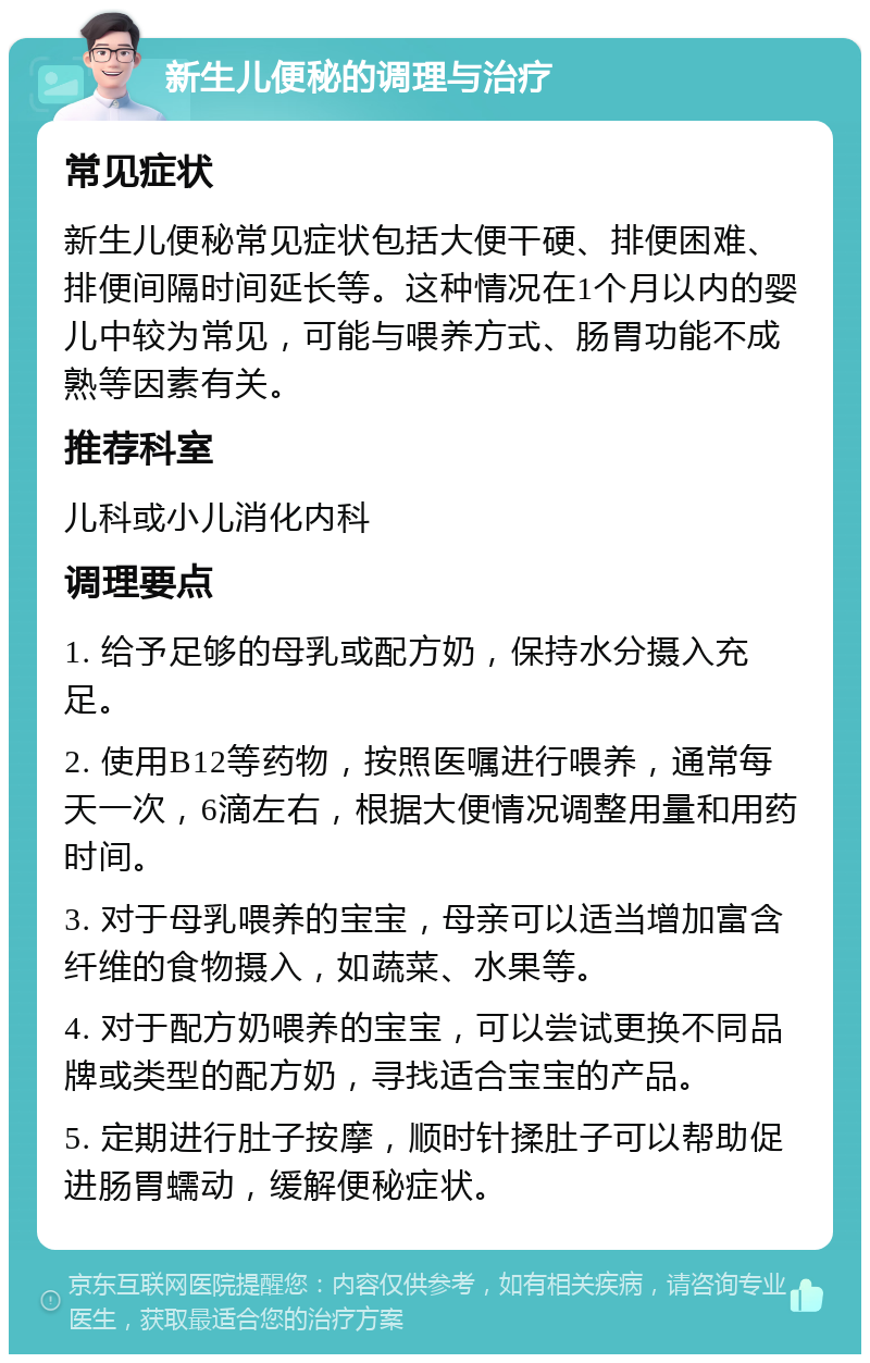 新生儿便秘的调理与治疗 常见症状 新生儿便秘常见症状包括大便干硬、排便困难、排便间隔时间延长等。这种情况在1个月以内的婴儿中较为常见，可能与喂养方式、肠胃功能不成熟等因素有关。 推荐科室 儿科或小儿消化内科 调理要点 1. 给予足够的母乳或配方奶，保持水分摄入充足。 2. 使用B12等药物，按照医嘱进行喂养，通常每天一次，6滴左右，根据大便情况调整用量和用药时间。 3. 对于母乳喂养的宝宝，母亲可以适当增加富含纤维的食物摄入，如蔬菜、水果等。 4. 对于配方奶喂养的宝宝，可以尝试更换不同品牌或类型的配方奶，寻找适合宝宝的产品。 5. 定期进行肚子按摩，顺时针揉肚子可以帮助促进肠胃蠕动，缓解便秘症状。