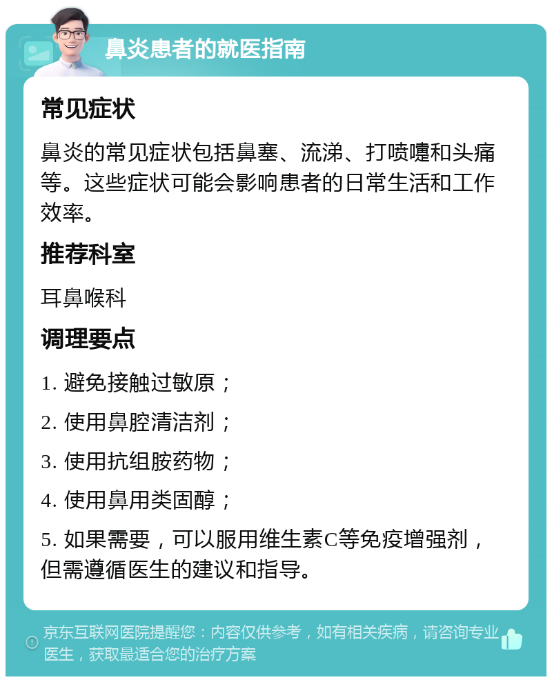 鼻炎患者的就医指南 常见症状 鼻炎的常见症状包括鼻塞、流涕、打喷嚏和头痛等。这些症状可能会影响患者的日常生活和工作效率。 推荐科室 耳鼻喉科 调理要点 1. 避免接触过敏原； 2. 使用鼻腔清洁剂； 3. 使用抗组胺药物； 4. 使用鼻用类固醇； 5. 如果需要，可以服用维生素C等免疫增强剂，但需遵循医生的建议和指导。