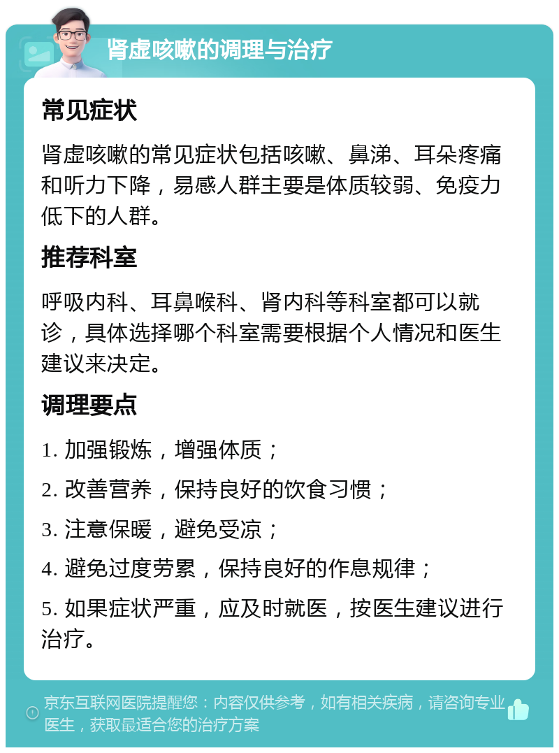 肾虚咳嗽的调理与治疗 常见症状 肾虚咳嗽的常见症状包括咳嗽、鼻涕、耳朵疼痛和听力下降，易感人群主要是体质较弱、免疫力低下的人群。 推荐科室 呼吸内科、耳鼻喉科、肾内科等科室都可以就诊，具体选择哪个科室需要根据个人情况和医生建议来决定。 调理要点 1. 加强锻炼，增强体质； 2. 改善营养，保持良好的饮食习惯； 3. 注意保暖，避免受凉； 4. 避免过度劳累，保持良好的作息规律； 5. 如果症状严重，应及时就医，按医生建议进行治疗。