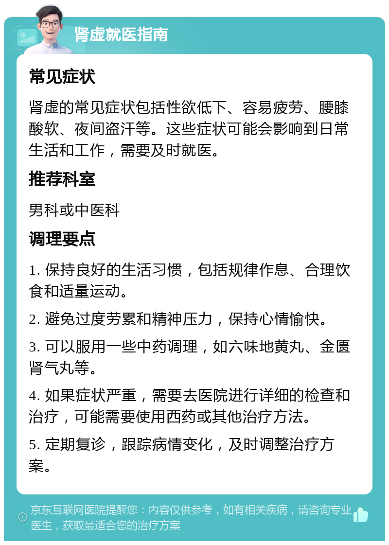 肾虚就医指南 常见症状 肾虚的常见症状包括性欲低下、容易疲劳、腰膝酸软、夜间盗汗等。这些症状可能会影响到日常生活和工作，需要及时就医。 推荐科室 男科或中医科 调理要点 1. 保持良好的生活习惯，包括规律作息、合理饮食和适量运动。 2. 避免过度劳累和精神压力，保持心情愉快。 3. 可以服用一些中药调理，如六味地黄丸、金匮肾气丸等。 4. 如果症状严重，需要去医院进行详细的检查和治疗，可能需要使用西药或其他治疗方法。 5. 定期复诊，跟踪病情变化，及时调整治疗方案。