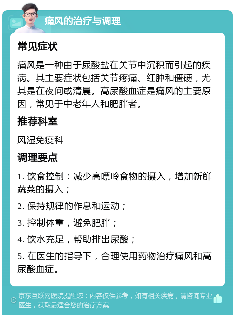 痛风的治疗与调理 常见症状 痛风是一种由于尿酸盐在关节中沉积而引起的疾病。其主要症状包括关节疼痛、红肿和僵硬，尤其是在夜间或清晨。高尿酸血症是痛风的主要原因，常见于中老年人和肥胖者。 推荐科室 风湿免疫科 调理要点 1. 饮食控制：减少高嘌呤食物的摄入，增加新鲜蔬菜的摄入； 2. 保持规律的作息和运动； 3. 控制体重，避免肥胖； 4. 饮水充足，帮助排出尿酸； 5. 在医生的指导下，合理使用药物治疗痛风和高尿酸血症。