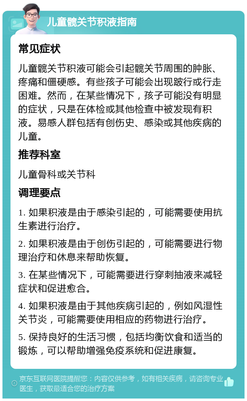 儿童髋关节积液指南 常见症状 儿童髋关节积液可能会引起髋关节周围的肿胀、疼痛和僵硬感。有些孩子可能会出现跛行或行走困难。然而，在某些情况下，孩子可能没有明显的症状，只是在体检或其他检查中被发现有积液。易感人群包括有创伤史、感染或其他疾病的儿童。 推荐科室 儿童骨科或关节科 调理要点 1. 如果积液是由于感染引起的，可能需要使用抗生素进行治疗。 2. 如果积液是由于创伤引起的，可能需要进行物理治疗和休息来帮助恢复。 3. 在某些情况下，可能需要进行穿刺抽液来减轻症状和促进愈合。 4. 如果积液是由于其他疾病引起的，例如风湿性关节炎，可能需要使用相应的药物进行治疗。 5. 保持良好的生活习惯，包括均衡饮食和适当的锻炼，可以帮助增强免疫系统和促进康复。