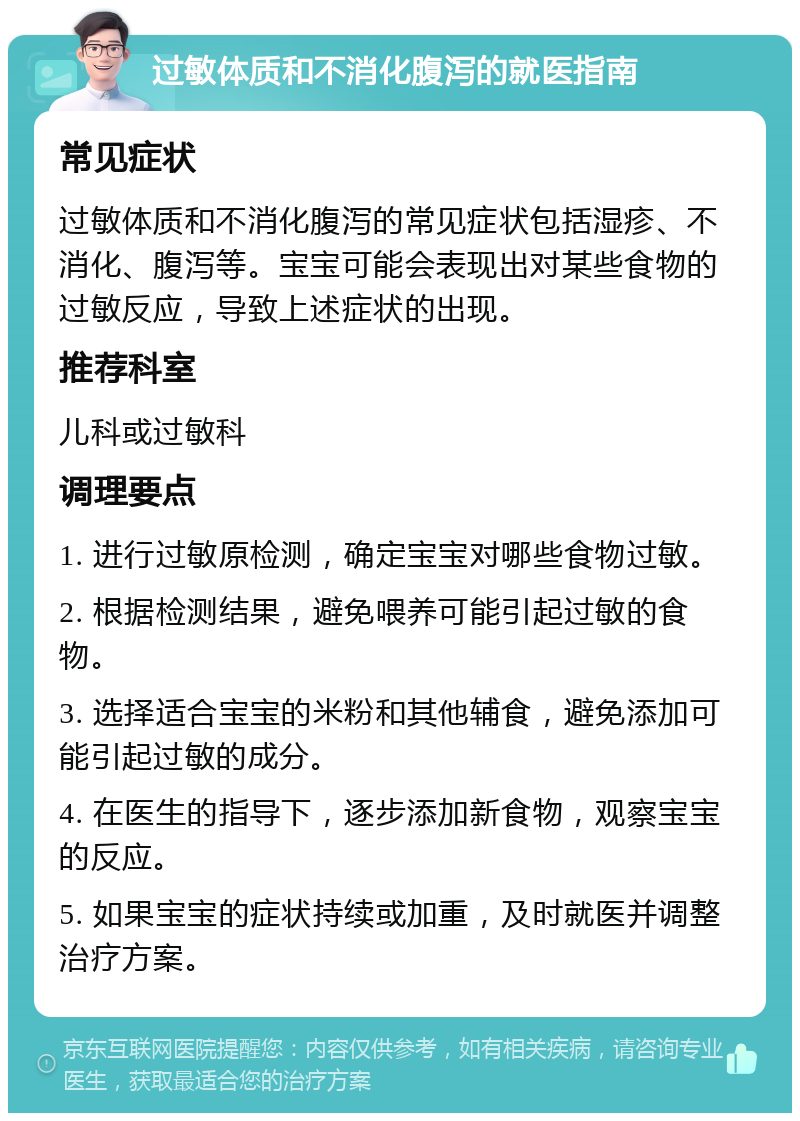 过敏体质和不消化腹泻的就医指南 常见症状 过敏体质和不消化腹泻的常见症状包括湿疹、不消化、腹泻等。宝宝可能会表现出对某些食物的过敏反应，导致上述症状的出现。 推荐科室 儿科或过敏科 调理要点 1. 进行过敏原检测，确定宝宝对哪些食物过敏。 2. 根据检测结果，避免喂养可能引起过敏的食物。 3. 选择适合宝宝的米粉和其他辅食，避免添加可能引起过敏的成分。 4. 在医生的指导下，逐步添加新食物，观察宝宝的反应。 5. 如果宝宝的症状持续或加重，及时就医并调整治疗方案。