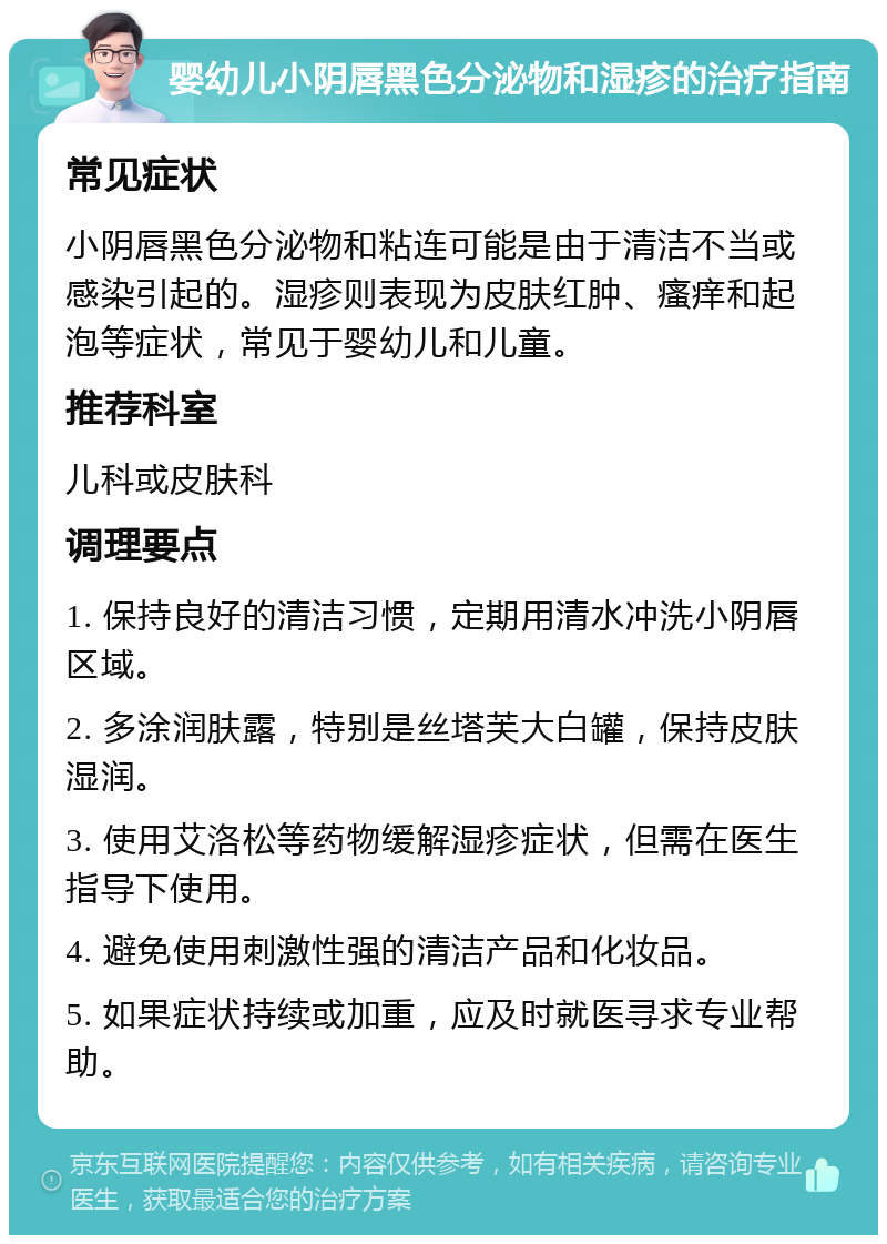 婴幼儿小阴唇黑色分泌物和湿疹的治疗指南 常见症状 小阴唇黑色分泌物和粘连可能是由于清洁不当或感染引起的。湿疹则表现为皮肤红肿、瘙痒和起泡等症状，常见于婴幼儿和儿童。 推荐科室 儿科或皮肤科 调理要点 1. 保持良好的清洁习惯，定期用清水冲洗小阴唇区域。 2. 多涂润肤露，特别是丝塔芙大白罐，保持皮肤湿润。 3. 使用艾洛松等药物缓解湿疹症状，但需在医生指导下使用。 4. 避免使用刺激性强的清洁产品和化妆品。 5. 如果症状持续或加重，应及时就医寻求专业帮助。