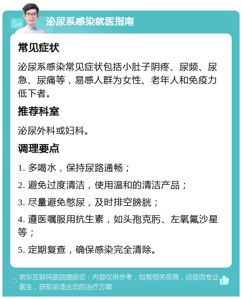 泌尿系感染就医指南 常见症状 泌尿系感染常见症状包括小肚子阴疼、尿频、尿急、尿痛等，易感人群为女性、老年人和免疫力低下者。 推荐科室 泌尿外科或妇科。 调理要点 1. 多喝水，保持尿路通畅； 2. 避免过度清洁，使用温和的清洁产品； 3. 尽量避免憋尿，及时排空膀胱； 4. 遵医嘱服用抗生素，如头孢克肟、左氧氟沙星等； 5. 定期复查，确保感染完全清除。