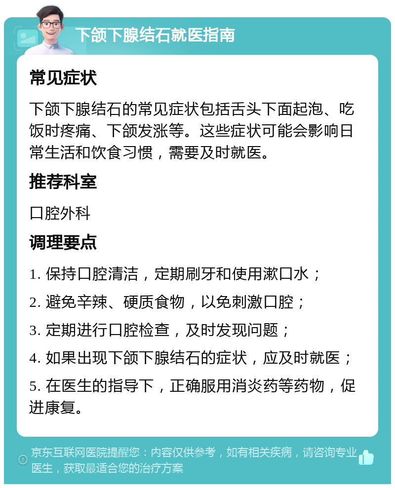 下颌下腺结石就医指南 常见症状 下颌下腺结石的常见症状包括舌头下面起泡、吃饭时疼痛、下颌发涨等。这些症状可能会影响日常生活和饮食习惯，需要及时就医。 推荐科室 口腔外科 调理要点 1. 保持口腔清洁，定期刷牙和使用漱口水； 2. 避免辛辣、硬质食物，以免刺激口腔； 3. 定期进行口腔检查，及时发现问题； 4. 如果出现下颌下腺结石的症状，应及时就医； 5. 在医生的指导下，正确服用消炎药等药物，促进康复。