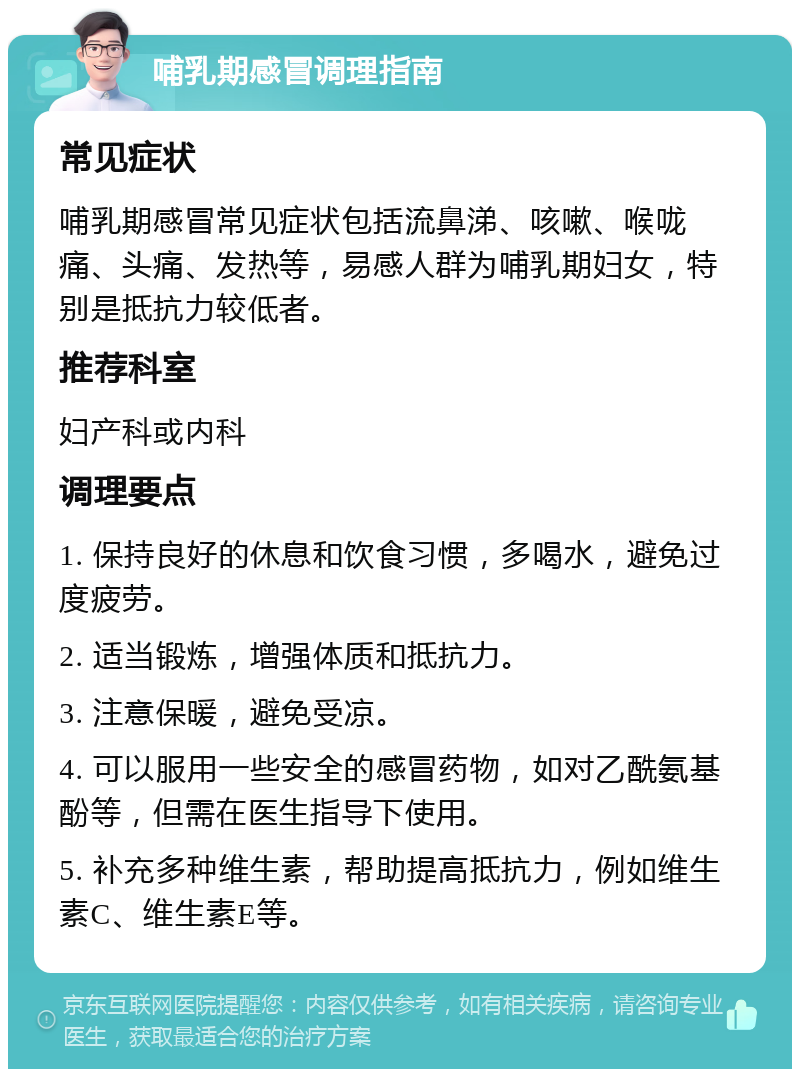 哺乳期感冒调理指南 常见症状 哺乳期感冒常见症状包括流鼻涕、咳嗽、喉咙痛、头痛、发热等，易感人群为哺乳期妇女，特别是抵抗力较低者。 推荐科室 妇产科或内科 调理要点 1. 保持良好的休息和饮食习惯，多喝水，避免过度疲劳。 2. 适当锻炼，增强体质和抵抗力。 3. 注意保暖，避免受凉。 4. 可以服用一些安全的感冒药物，如对乙酰氨基酚等，但需在医生指导下使用。 5. 补充多种维生素，帮助提高抵抗力，例如维生素C、维生素E等。