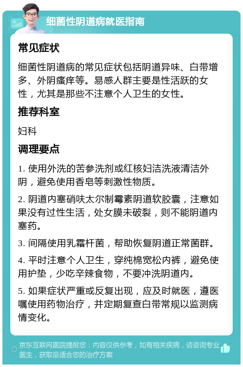 细菌性阴道病就医指南 常见症状 细菌性阴道病的常见症状包括阴道异味、白带增多、外阴瘙痒等。易感人群主要是性活跃的女性，尤其是那些不注意个人卫生的女性。 推荐科室 妇科 调理要点 1. 使用外洗的苦参洗剂或红核妇洁洗液清洁外阴，避免使用香皂等刺激性物质。 2. 阴道内塞硝呋太尔制霉素阴道软胶囊，注意如果没有过性生活，处女膜未破裂，则不能阴道内塞药。 3. 间隔使用乳霜杆菌，帮助恢复阴道正常菌群。 4. 平时注意个人卫生，穿纯棉宽松内裤，避免使用护垫，少吃辛辣食物，不要冲洗阴道内。 5. 如果症状严重或反复出现，应及时就医，遵医嘱使用药物治疗，并定期复查白带常规以监测病情变化。