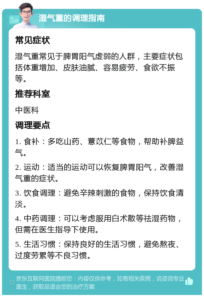 湿气重的调理指南 常见症状 湿气重常见于脾胃阳气虚弱的人群，主要症状包括体重增加、皮肤油腻、容易疲劳、食欲不振等。 推荐科室 中医科 调理要点 1. 食补：多吃山药、薏苡仁等食物，帮助补脾益气。 2. 运动：适当的运动可以恢复脾胃阳气，改善湿气重的症状。 3. 饮食调理：避免辛辣刺激的食物，保持饮食清淡。 4. 中药调理：可以考虑服用白术散等祛湿药物，但需在医生指导下使用。 5. 生活习惯：保持良好的生活习惯，避免熬夜、过度劳累等不良习惯。