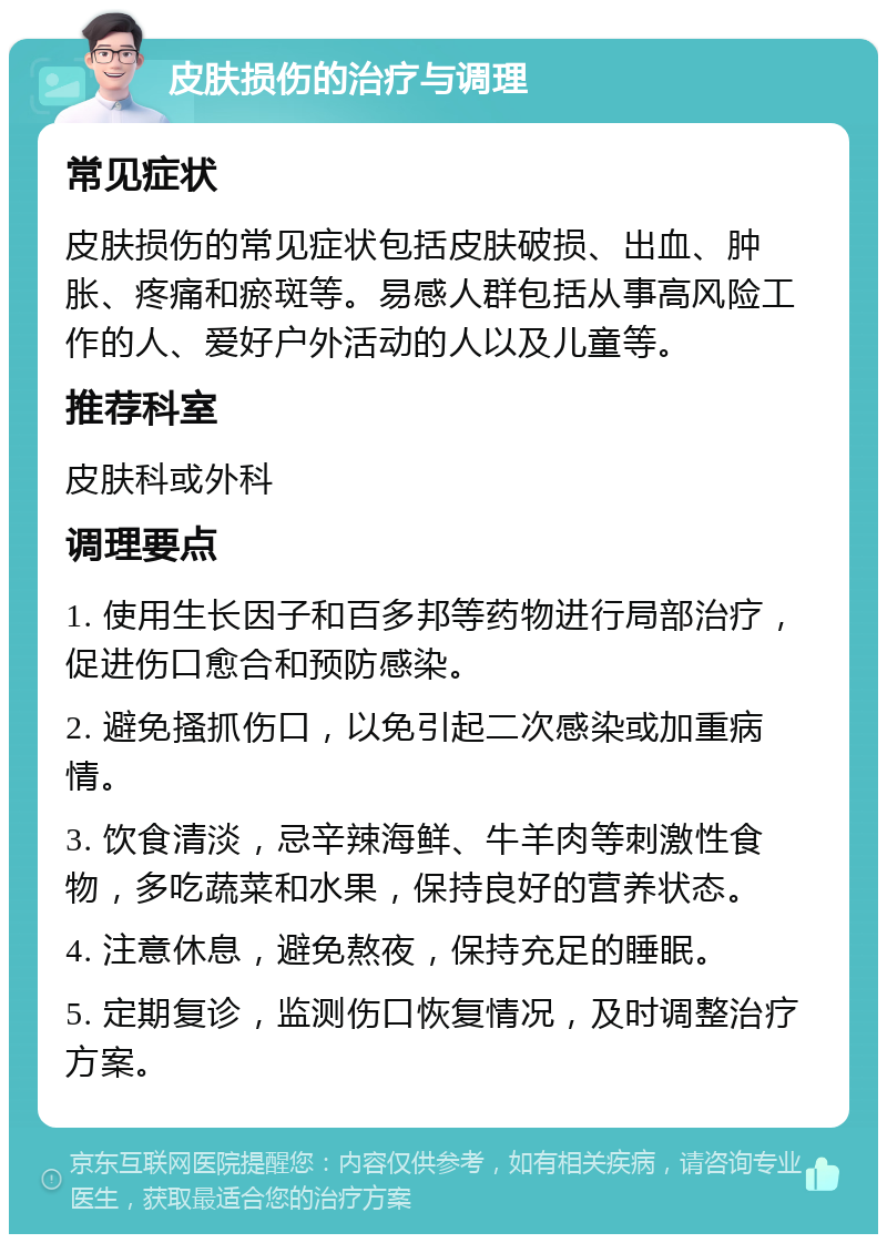 皮肤损伤的治疗与调理 常见症状 皮肤损伤的常见症状包括皮肤破损、出血、肿胀、疼痛和瘀斑等。易感人群包括从事高风险工作的人、爱好户外活动的人以及儿童等。 推荐科室 皮肤科或外科 调理要点 1. 使用生长因子和百多邦等药物进行局部治疗，促进伤口愈合和预防感染。 2. 避免搔抓伤口，以免引起二次感染或加重病情。 3. 饮食清淡，忌辛辣海鲜、牛羊肉等刺激性食物，多吃蔬菜和水果，保持良好的营养状态。 4. 注意休息，避免熬夜，保持充足的睡眠。 5. 定期复诊，监测伤口恢复情况，及时调整治疗方案。