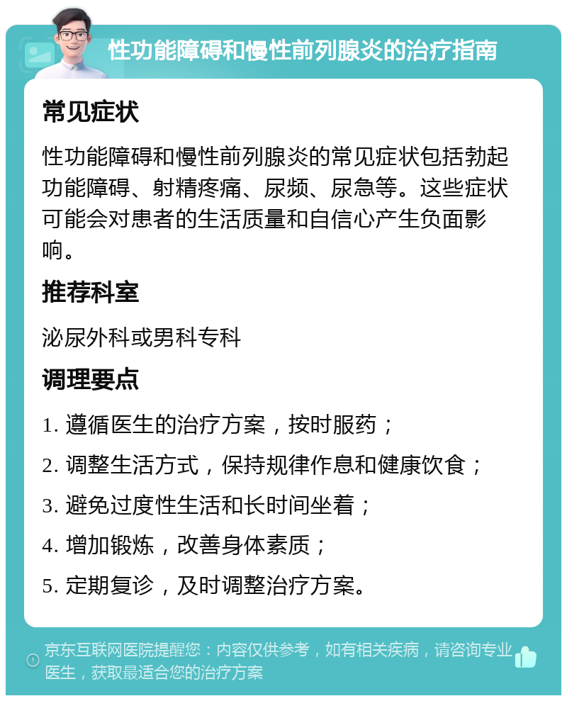 性功能障碍和慢性前列腺炎的治疗指南 常见症状 性功能障碍和慢性前列腺炎的常见症状包括勃起功能障碍、射精疼痛、尿频、尿急等。这些症状可能会对患者的生活质量和自信心产生负面影响。 推荐科室 泌尿外科或男科专科 调理要点 1. 遵循医生的治疗方案，按时服药； 2. 调整生活方式，保持规律作息和健康饮食； 3. 避免过度性生活和长时间坐着； 4. 增加锻炼，改善身体素质； 5. 定期复诊，及时调整治疗方案。