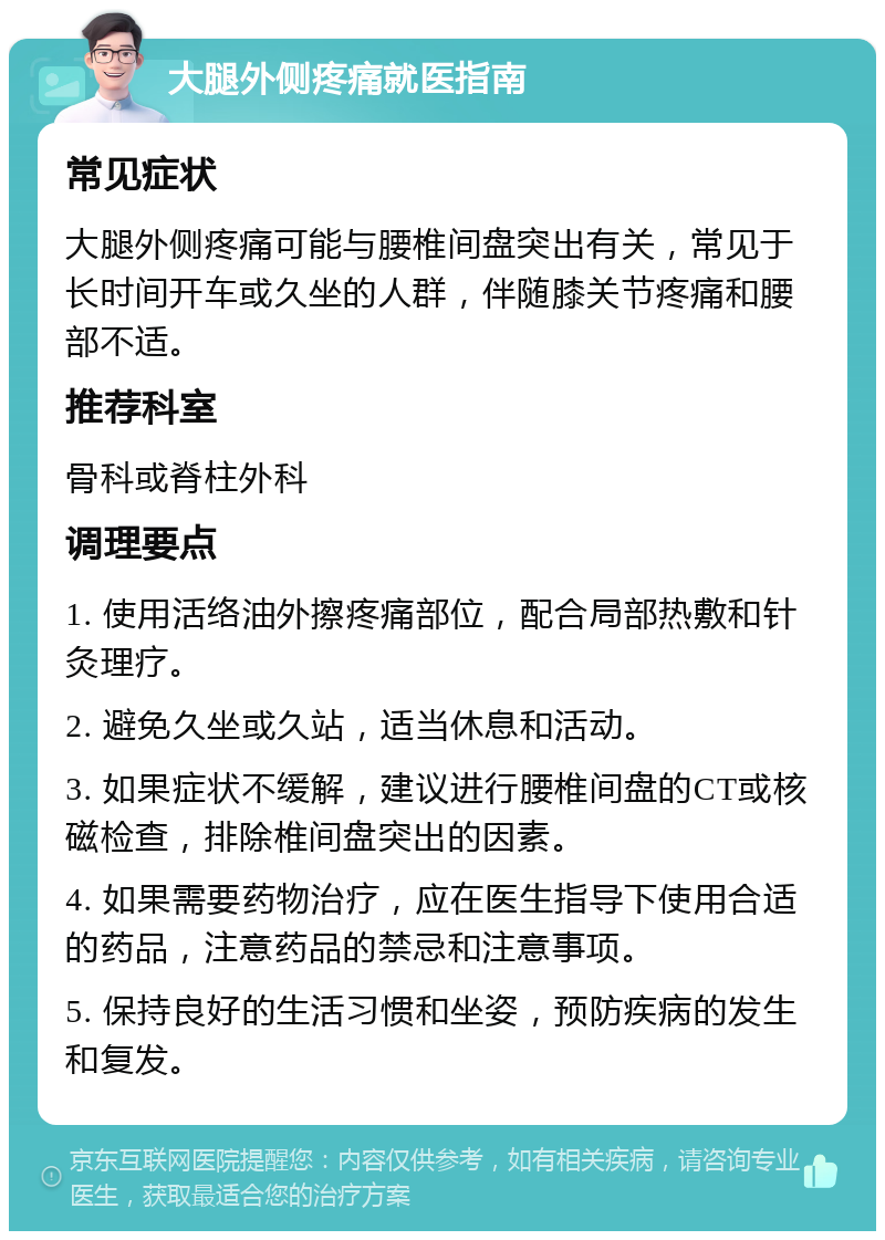 大腿外侧疼痛就医指南 常见症状 大腿外侧疼痛可能与腰椎间盘突出有关，常见于长时间开车或久坐的人群，伴随膝关节疼痛和腰部不适。 推荐科室 骨科或脊柱外科 调理要点 1. 使用活络油外擦疼痛部位，配合局部热敷和针灸理疗。 2. 避免久坐或久站，适当休息和活动。 3. 如果症状不缓解，建议进行腰椎间盘的CT或核磁检查，排除椎间盘突出的因素。 4. 如果需要药物治疗，应在医生指导下使用合适的药品，注意药品的禁忌和注意事项。 5. 保持良好的生活习惯和坐姿，预防疾病的发生和复发。