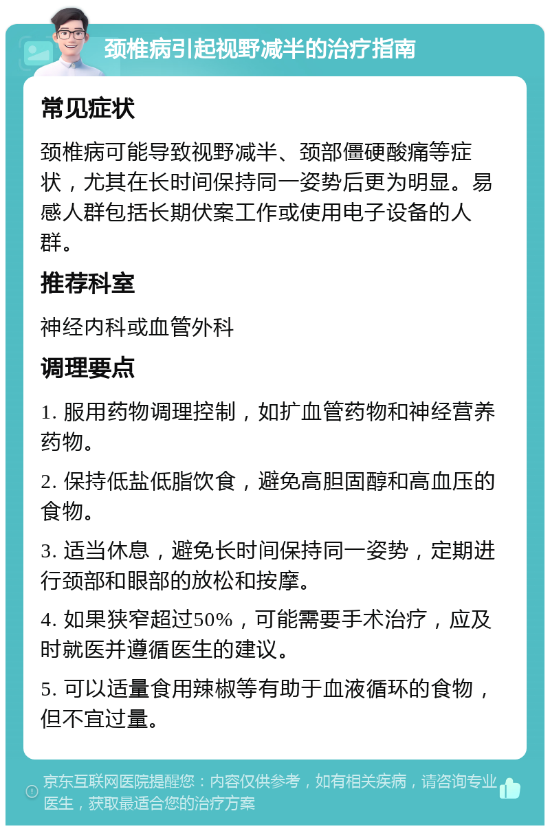 颈椎病引起视野减半的治疗指南 常见症状 颈椎病可能导致视野减半、颈部僵硬酸痛等症状，尤其在长时间保持同一姿势后更为明显。易感人群包括长期伏案工作或使用电子设备的人群。 推荐科室 神经内科或血管外科 调理要点 1. 服用药物调理控制，如扩血管药物和神经营养药物。 2. 保持低盐低脂饮食，避免高胆固醇和高血压的食物。 3. 适当休息，避免长时间保持同一姿势，定期进行颈部和眼部的放松和按摩。 4. 如果狭窄超过50%，可能需要手术治疗，应及时就医并遵循医生的建议。 5. 可以适量食用辣椒等有助于血液循环的食物，但不宜过量。