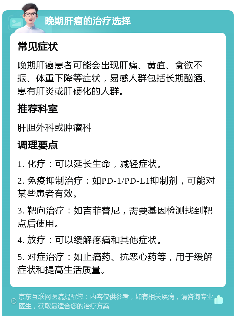 晚期肝癌的治疗选择 常见症状 晚期肝癌患者可能会出现肝痛、黄疸、食欲不振、体重下降等症状，易感人群包括长期酗酒、患有肝炎或肝硬化的人群。 推荐科室 肝胆外科或肿瘤科 调理要点 1. 化疗：可以延长生命，减轻症状。 2. 免疫抑制治疗：如PD-1/PD-L1抑制剂，可能对某些患者有效。 3. 靶向治疗：如吉菲替尼，需要基因检测找到靶点后使用。 4. 放疗：可以缓解疼痛和其他症状。 5. 对症治疗：如止痛药、抗恶心药等，用于缓解症状和提高生活质量。