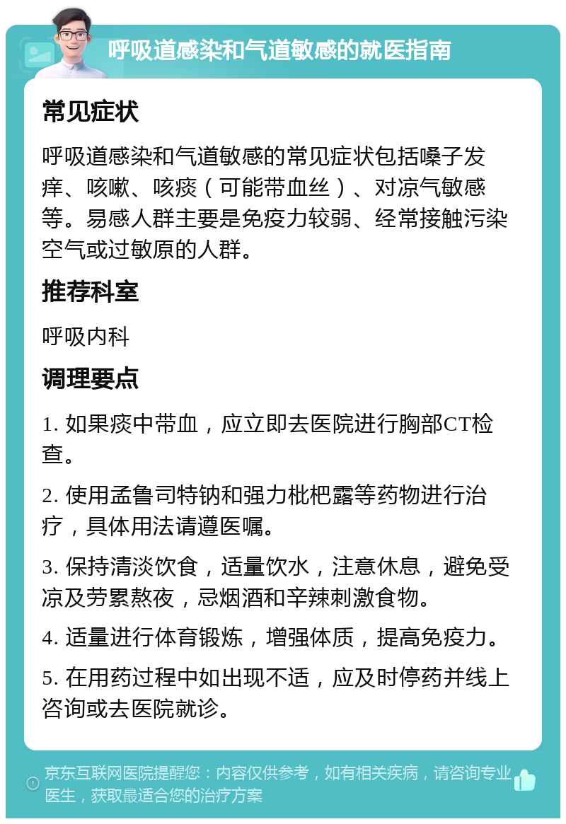 呼吸道感染和气道敏感的就医指南 常见症状 呼吸道感染和气道敏感的常见症状包括嗓子发痒、咳嗽、咳痰（可能带血丝）、对凉气敏感等。易感人群主要是免疫力较弱、经常接触污染空气或过敏原的人群。 推荐科室 呼吸内科 调理要点 1. 如果痰中带血，应立即去医院进行胸部CT检查。 2. 使用孟鲁司特钠和强力枇杷露等药物进行治疗，具体用法请遵医嘱。 3. 保持清淡饮食，适量饮水，注意休息，避免受凉及劳累熬夜，忌烟酒和辛辣刺激食物。 4. 适量进行体育锻炼，增强体质，提高免疫力。 5. 在用药过程中如出现不适，应及时停药并线上咨询或去医院就诊。