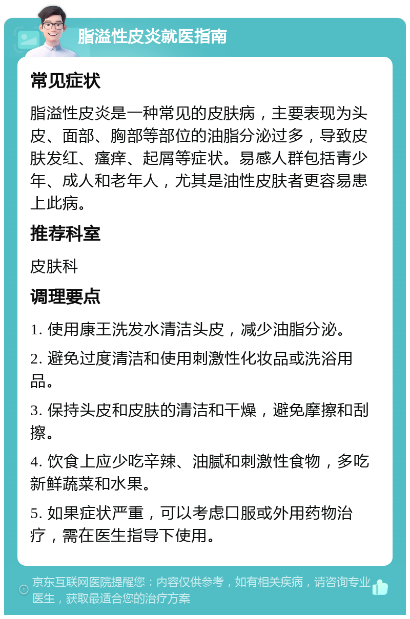 脂溢性皮炎就医指南 常见症状 脂溢性皮炎是一种常见的皮肤病，主要表现为头皮、面部、胸部等部位的油脂分泌过多，导致皮肤发红、瘙痒、起屑等症状。易感人群包括青少年、成人和老年人，尤其是油性皮肤者更容易患上此病。 推荐科室 皮肤科 调理要点 1. 使用康王洗发水清洁头皮，减少油脂分泌。 2. 避免过度清洁和使用刺激性化妆品或洗浴用品。 3. 保持头皮和皮肤的清洁和干燥，避免摩擦和刮擦。 4. 饮食上应少吃辛辣、油腻和刺激性食物，多吃新鲜蔬菜和水果。 5. 如果症状严重，可以考虑口服或外用药物治疗，需在医生指导下使用。