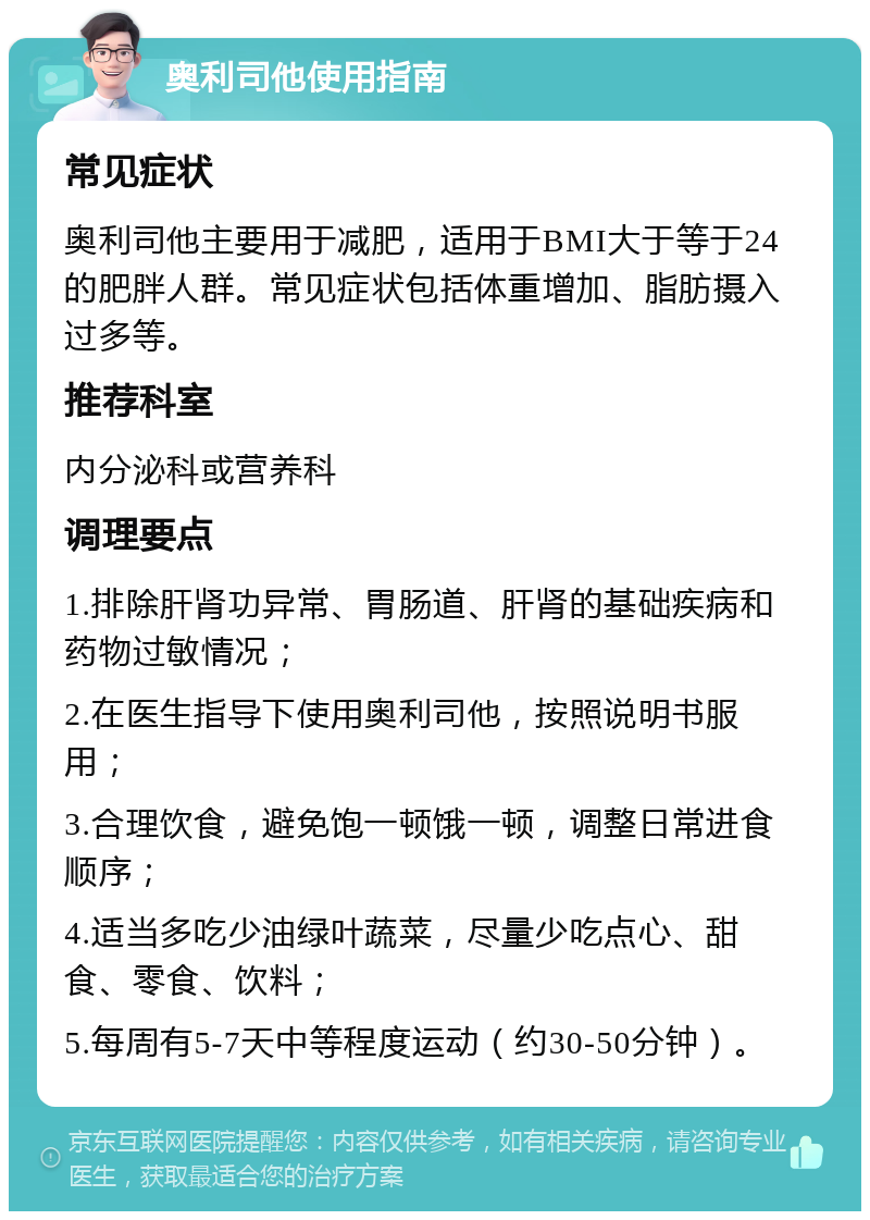 奥利司他使用指南 常见症状 奥利司他主要用于减肥，适用于BMI大于等于24的肥胖人群。常见症状包括体重增加、脂肪摄入过多等。 推荐科室 内分泌科或营养科 调理要点 1.排除肝肾功异常、胃肠道、肝肾的基础疾病和药物过敏情况； 2.在医生指导下使用奥利司他，按照说明书服用； 3.合理饮食，避免饱一顿饿一顿，调整日常进食顺序； 4.适当多吃少油绿叶蔬菜，尽量少吃点心、甜食、零食、饮料； 5.每周有5-7天中等程度运动（约30-50分钟）。