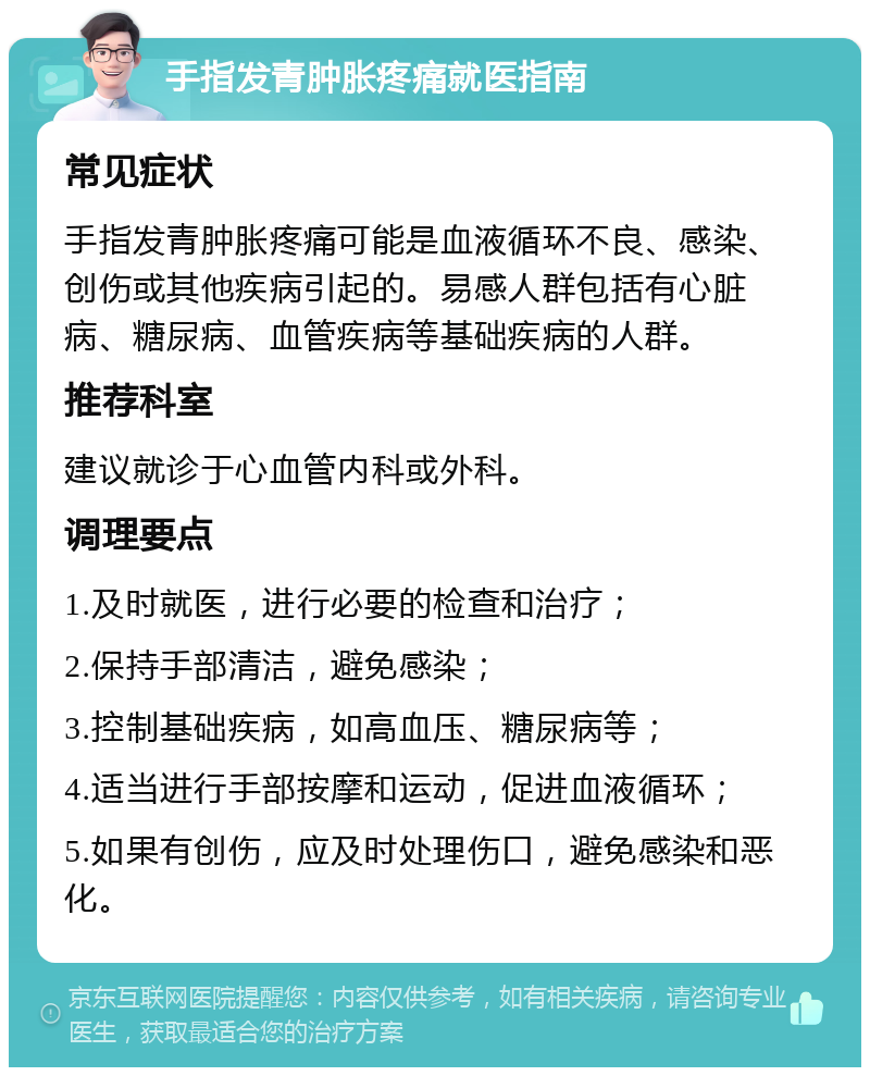 手指发青肿胀疼痛就医指南 常见症状 手指发青肿胀疼痛可能是血液循环不良、感染、创伤或其他疾病引起的。易感人群包括有心脏病、糖尿病、血管疾病等基础疾病的人群。 推荐科室 建议就诊于心血管内科或外科。 调理要点 1.及时就医，进行必要的检查和治疗； 2.保持手部清洁，避免感染； 3.控制基础疾病，如高血压、糖尿病等； 4.适当进行手部按摩和运动，促进血液循环； 5.如果有创伤，应及时处理伤口，避免感染和恶化。