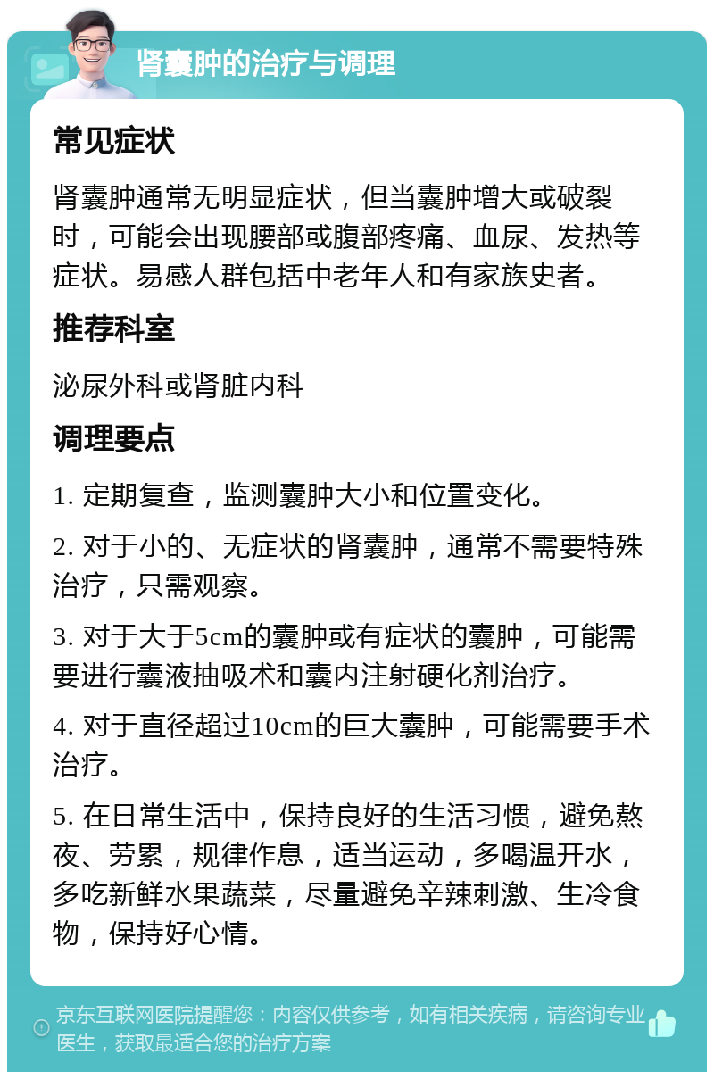 肾囊肿的治疗与调理 常见症状 肾囊肿通常无明显症状，但当囊肿增大或破裂时，可能会出现腰部或腹部疼痛、血尿、发热等症状。易感人群包括中老年人和有家族史者。 推荐科室 泌尿外科或肾脏内科 调理要点 1. 定期复查，监测囊肿大小和位置变化。 2. 对于小的、无症状的肾囊肿，通常不需要特殊治疗，只需观察。 3. 对于大于5cm的囊肿或有症状的囊肿，可能需要进行囊液抽吸术和囊内注射硬化剂治疗。 4. 对于直径超过10cm的巨大囊肿，可能需要手术治疗。 5. 在日常生活中，保持良好的生活习惯，避免熬夜、劳累，规律作息，适当运动，多喝温开水，多吃新鲜水果蔬菜，尽量避免辛辣刺激、生冷食物，保持好心情。