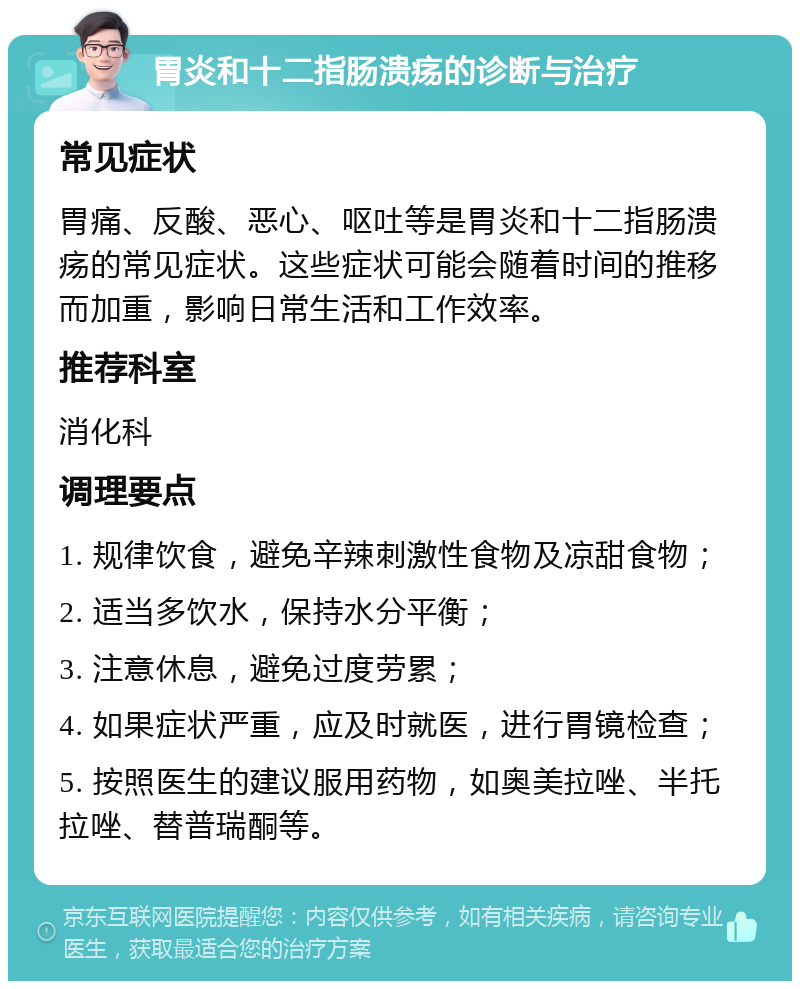 胃炎和十二指肠溃疡的诊断与治疗 常见症状 胃痛、反酸、恶心、呕吐等是胃炎和十二指肠溃疡的常见症状。这些症状可能会随着时间的推移而加重，影响日常生活和工作效率。 推荐科室 消化科 调理要点 1. 规律饮食，避免辛辣刺激性食物及凉甜食物； 2. 适当多饮水，保持水分平衡； 3. 注意休息，避免过度劳累； 4. 如果症状严重，应及时就医，进行胃镜检查； 5. 按照医生的建议服用药物，如奥美拉唑、半托拉唑、替普瑞酮等。